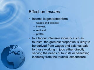 Effect on IncomeIncome is generated from wages and salaries,interest, rent and profits. In a labour intensive industry such as tourism, the greatest proportion is likely to be derived from wages and salaries paid to those working in jobs either directly serving the needs of tourists or benefiting indirectly from the tourists’ expenditure.
