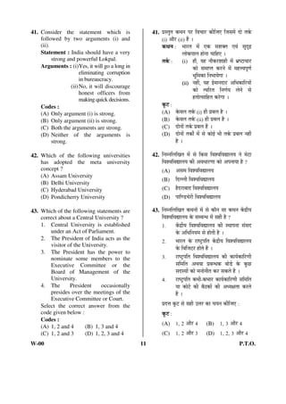 41. Consider the statement which is 
followed by two arguments (i) and 
(ii). 
Statement : India should have a very 
strong and powerful Lokpal. 
Arguments : (i) Yes, it will go a long in 
eliminating corruption 
in bureaucracy. 
(ii) No, it will discourage 
honest officers from 
making quick decisions. 
Codes : 
(A) Only argument (i) is strong. 
(B) Only argument (ii) is strong. 
(C) Both the arguments are strong. 
(D) Neither of the arguments is 
strong. 
42. Which of the following universities 
has adopted the meta university 
concept ? 
(A) Assam University 
(B) Delhi University 
(C) Hyderabad University 
(D) Pondicherry University 
43. Which of the following statements are 
correct about a Central University ? 
1. Central University is established 
under an Act of Parliament. 
2. The President of India acts as the 
visitor of the University. 
3. The President has the power to 
nominate some members to the 
Executive Committee or the 
Board of Management of the 
University. 
4. The President occasionally 
presides over the meetings of the 
Executive Committee or Court. 
Select the correct answer from the 
code given below : 
Codes : 
(A) 1, 2 and 4 (B) 1, 3 and 4 
(C) 1, 2 and 3 (D) 1, 2, 3 and 4 
41. ¯ÖÏÃŸÖãŸÖ Ûú£Ö®Ö ¯Ö¸ü ×¾Ö“ÖÖ¸ü Ûúß×•Ö‹ ×•ÖÃÖ´Öë ¤üÖê ŸÖÛÔú 
(i) †Öî¸ü (ii) Æïü … 
Ûú£Ö®Ö : ³ÖÖ¸üŸÖ ´Öë ‹Ûú ÃÖ¿ÖOEŸÖ ‹¾ÖÓ ÃÖã¥üoeÌü 
»ÖÖêÛú¯ÖÖ»Ö ÆüÖê®ÖÖ “ÖÖ×Æü‹ … 
ŸÖÛÔú : (i) ÆüÖÑ, ÖÆü ®ÖÖîÛú¸ü¿ÖÖÆüß ´Öë ³ÖÏÂ™üÖ“ÖÖ¸ü 
ÛúÖê ÃÖ´ÖÖ¯ŸÖ Ûú¸ü®Öê ´Öë ´ÖÆü¢¾Ö¯ÖæÞÖÔ 
³Öæ×´ÖÛúÖ ×®Ö³ÖÖÖêÝÖÖ … 
(ii) ®ÖÆüà, ÖÆü ‡Ô´ÖÖ®Ö¤üÖ¸ü †×¬ÖÛúÖ×¸üÖÖë 
ÛúÖê Ÿ¾Ö×¸üŸÖ ×®ÖÞÖÔÖ »Öê®Öê ÃÖê 
ÆüŸÖÖêŸÃÖÖ×ÆüŸÖ Ûú¸êüÝÖÖ … 
Ûæú™ü : 
(A) Ûêú¾Ö»Ö ŸÖÛÔú (i) Æüß ¯ÖÏ²Ö»Ö Æîü … 
(B) Ûêú¾Ö»Ö ŸÖÛÔú (ii) Æüß ¯ÖÏ²Ö»Ö Æîü … 
(C) ¤üÖê®ÖÖë ŸÖÛÔú ¯ÖÏ²Ö»Ö Æïü … 
(D) ¤üÖê®ÖÖë ŸÖÛúÖí ´Öë ÃÖê ÛúÖê‡Ô ³Öß ŸÖÛÔú ¯ÖÏ²Ö»Ö ®ÖÆüà 
Æîü … 
42. ×®Ö´®Ö×»Ö×ÜÖŸÖ ´Öë ÃÖê ×ÛúÃÖ ×¾Ö¿¾Ö×¾ÖªÖ»ÖÖ ®Öê ´Öê™üÖ 
×¾Ö¿¾Ö×¾ÖªÖ»ÖÖ Ûúß †¾Ö¬ÖÖ¸üÞÖÖ ÛúÖê †¯Ö®ÖÖÖÖ Æîü ? 
(A) †ÃÖ´Ö ×¾Ö¿¾Ö×¾ÖªÖ»ÖÖ 
(B) ×¤ü»»Öß ×¾Ö¿¾Ö×¾ÖªÖ»ÖÖ 
(C) Æîü¤ü¸üÖ²ÖÖ¤ü ×¾Ö¿¾Ö×¾ÖªÖ»ÖÖ 
(D) ¯ÖÖ×Þ›ü“Öê¸üß ×¾Ö¿¾Ö×¾ÖªÖ»ÖÖ 
43. ×®Ö´®Ö×»Ö×ÜÖŸÖ Ûú£Ö®ÖÖë ´Öë ÃÖê ÛúÖî®Ö ÃÖÖ Ûú£Ö®Ö Ûëú¦üßÖ 
×¾Ö¿¾Ö×¾ÖªÖ»ÖÖ Ûêú ÃÖ´²Ö®¬Ö ´Öë ÃÖÆüß Æîü ? 
1. Ûëú¦üßÖ ×¾Ö¿¾Ö×¾ÖªÖ»ÖÖ Ûúß Ã£ÖÖ¯Ö®ÖÖ ÃÖÓÃÖ¤ü 
Ûêú †×¬Ö×®ÖÖ´Ö ÃÖê ÆüÖêŸÖß Æîü … 
2. ³ÖÖ¸üŸÖ Ûêú ¸üÖÂ™Òü¯Ö×ŸÖ Ûëú¦üßÖ ×¾Ö¿¾Ö×¾ÖªÖ»ÖÖ 
Ûêú ×¾Ö×•Ö™ü¸ü ÆüÖêŸÖê Æïü … 
3. ¸üÖÂ™Òü¯Ö×ŸÖ ×¾Ö¿¾Ö×¾ÖªÖ»ÖÖ Ûúß ÛúÖÖÔÛúÖ×¸üÞÖß 
ÃÖ×´Ö×ŸÖ †£Ö¾ÖÖ ¯ÖÏ²Ö®¬ÖÛú ²ÖÖê›Ôü Ûêú Ûãú”û 
ÃÖ¤üÃÖÖë ÛúÖê ´Ö®ÖÖê®ÖßŸÖ Ûú¸ü ÃÖÛúŸÖê Æïü … 
4. ¸üÖÂ™Òü¯Ö×ŸÖ Ûú³Öß-Ûú³ÖÖ¸ü ÛúÖÖÔÛúÖ×¸üÞÖß ÃÖ×´Ö×ŸÖ 
ÖÖ ÛúÖê™Ôü Ûúß ²ÖîšüÛúÖë Ûúß †¬ÖõÖŸÖÖ Ûú¸üŸÖê 
Æïü … 
¯ÖÏ¤ü¢Ö Ûæú™ü ÃÖê ÃÖÆüß ˆ¢Ö¸ü ÛúÖ “ÖÖ®Ö Ûúß×•Ö‹ : 
Ûæú™ü : 
(A) 1, 2 †Öî¸ü 4 (B) 1, 3 †Öî¸ü 4 
(C) 1, 2 †Öî¸ü 3 (D) 1, 2, 3 †Öî¸ü 4 
W-00 11 P.T.O. 
 