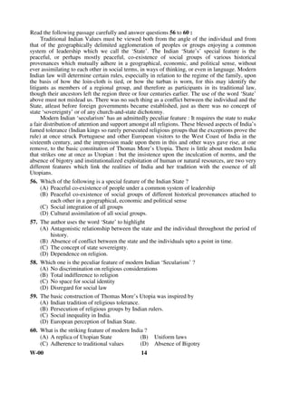 Read the following passage carefully and answer questions 56 to 60 : 
Traditional Indian Values must be viewed both from the angle of the individual and from 
that of the geographically delimited agglomeration of peoples or groups enjoying a common 
system of leadership which we call the ‘State’. The Indian ‘State’s’ special feature is the 
peaceful, or perhaps mostly peaceful, co-existence of social groups of various historical 
provenances which mutually adhere in a geographical, economic, and political sense, without 
ever assimilating to each other in social terms, in ways of thinking, or even in language. Modern 
Indian law will determine certain rules, especially in relation to the regime of the family, upon 
the basis of how the loin-cloth is tied, or how the turban is worn, for this may identify the 
litigants as members of a regional group, and therefore as participants in its traditional law, 
though their ancestors left the region three or four centuries earlier. The use of the word ‘State’ 
above must not mislead us. There was no such thing as a conflict between the individual and the 
State, atleast before foreign governments became established, just as there was no concept of 
state ‘sovereignty’ or of any church-and-state dichotomy. 
Modern Indian ‘secularism’ has an admittedly peculiar feature : It requires the state to make 
a fair distribution of attention and support amongst all religions. These blessed aspects of India’s 
famed tolerance (Indian kings so rarely persecuted religious groups that the exceptions prove the 
rule) at once struck Portuguese and other European visitors to the West Coast of India in the 
sixteenth century, and the impression made upon them in this and other ways gave rise, at one 
remove, to the basic constitution of Thomas More’s Utopia. There is little about modern India 
that strikes one at once as Utopian : but the insistence upon the inculcation of norms, and the 
absence of bigotry and institutionalized exploitation of human or natural resources, are two very 
different features which link the realities of India and her tradition with the essence of all 
Utopians. 
56. Which of the following is a special feature of the Indian State ? 
(A) Peaceful co-existence of people under a common system of leadership 
(B) Peaceful co-existence of social groups of different historical provenances attached to 
each other in a geographical, economic and political sense 
(C) Social integration of all groups 
(D) Cultural assimilation of all social groups. 
57. The author uses the word ‘State’ to highlight 
(A) Antagonistic relationship between the state and the individual throughout the period of 
history. 
(B) Absence of conflict between the state and the individuals upto a point in time. 
(C) The concept of state sovereignty. 
(D) Dependence on religion. 
58. Which one is the peculiar feature of modern Indian ‘Secularism’ ? 
(A) No discrimination on religious considerations 
(B) Total indifference to religion 
(C) No space for social identity 
(D) Disregard for social law 
59. The basic construction of Thomas More’s Utopia was inspired by 
(A) Indian tradition of religious tolerance. 
(B) Persecution of religious groups by Indian rulers. 
(C) Social inequality in India. 
(D) European perception of Indian State. 
60. What is the striking feature of modern India ? 
(A) A replica of Utopian State (B) Uniform laws 
(C) Adherence to traditional values (D) Absence of Bigotry 
W-00 14 
 