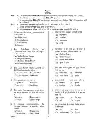 Paper – I 
¯ÖÏ¿®Ö¯Ö¡Ö – I 
Note : • This paper contains Sixty (60) multiple choice questions, each question carrying two (2) marks. 
• Candidate is expected to answer any Fifty (50) questions. 
• In case more than Fifty (50) questions are attempted, only the first Fifty (50) questions will 
be evaluated. 
®ÖÖê™ : • ‡ÃÖ ¯ÖÏ¿®Ö¯Ö¡Ö ´Öë ÃÖÖšü (60) ²ÖÆãü×¾ÖÛú»¯ÖßÖ ¯ÖÏ¿®Ö Æïü … ¯ÖÏŸÖêÛú ¯ÖÏ¿®Ö Ûêú ¤üÖê (2) †ÓÛú Æïü … 
• †³Ö£Öá ÛúÖê ÛúÖê‡Ô ³Öß ¯Ö“ÖÖÃÖ (50) ¯ÖÏ¿®ÖÖë Ûêú ˆ¢Ö¸ü ¤êü®Öê Æïü … 
• Ö×¤ü ¯Ö“ÖÖÃÖ (50) ÃÖê †×¬ÖÛú ¯ÖÏ¿®ÖÖë Ûêú ˆ¢Ö¸ü ×¤üÖê ŸÖÖê ¯ÖÏ£Ö´Ö ¯Ö“ÖÖÃÖ (50) ¯ÖÏ¿®Ö Æüß •ÖÖÑ“Öê •ÖÖÖëÝÖê … 
1. Break-down in verbal communication 
is described as 
(A) Short circuit 
(B) Contradiction 
(C) Unevenness 
(D) Entropy 
2. The Telephone Model of 
Communication was first developed 
in the area of 
(A) Technological theory 
(B) Dispersion theory 
(C) Minimal effects theory 
(D) Information theory 
3. The Dada Saheb Phalke Award for 
2013 has been conferred on 
(A) Karan Johar (B) Amir Khan 
(C) Asha Bhonsle (D) Gulzar 
4. Photographs are not easy to 
(A) publish (B) secure 
(C) decode (D) change 
5. The grains that appear on a television 
set when operated are also referred to 
as 
(A) sparks (B) green dots 
(C) snow (D) rain drops 
6. In circular communication, the 
encoder becomes a decoder when 
there is 
(A) noise (B) audience 
(C) criticality (D) feedback 
W-00 2 
1. ´ÖÖî×ÜÖÛú ÃÖÓ“ÖÖ¸ü ´Öë ¾Ö¾Ö¬ÖÖ®Ö †Ö®Öê ÛúÖê ÛúÆüŸÖê Æïü 
(A) »Ö‘Öã ¯Ö×¸ü¯Ö£Ö 
(B) †®ŸÖÙ¾Ö¸üÖê¬Ö 
(C) †ÃÖ´ÖŸÖ»ÖŸÖÖ 
(D) ‹Ó™ÒüÖê¯Öß 
2. ×®Ö´®Ö×»Ö×ÜÖŸÖ ´Öë ÃÖê ×ÛúÃÖ õÖê¡Ö ´Öë ÃÖÓ“ÖÖ¸ü Ûêú 
™êü×»Ö±úÖê®Ö ´ÖÖò›ü»Ö ÛúÖ ÃÖ¾ÖÔ¯ÖÏ£Ö´Ö ×¾ÖÛúÖÃÖ Æãü†Ö ? 
(A) ¯ÖÏÖîªÖê×ÝÖÛúß ×ÃÖ¨üÖ®ŸÖ 
(B) ¯Ö×¸üõÖê¯ÖÞÖ ×ÃÖ¨üÖ®ŸÖ 
(C) ®Öæ®ÖŸÖ´Ö ¯ÖÏ³ÖÖ¾Ö ×ÃÖ¨üÖ®ŸÖ 
(D) ÃÖæ“Ö®ÖÖ ×ÃÖ¨üÖ®ŸÖ 
3. ¤üÖ¤üÖ ÃÖÖÆêü²Ö ±úÖ»Ûêú ¯Öã¸üÃÛúÖ¸ü ¾ÖÂÖÔ 2013 Ûêú ×»Ö‹ 
×ÛúÃÖê ×¤üÖÖ ÝÖÖÖ ? 
(A) Ûú¸üÞÖ •ÖÖêÆü¸ü (B) †Ö×´Ö¸ü ÜÖÖ®Ö 
(C) †Ö¿ÖÖ ³ÖÖëÃÖ»Öê (D) ÝÖã»Ö•ÖÌÖ¸ü 
4. ”ûÖÖÖ-×“Ö¡ÖÖë ÛúÖê _____ Ûú¸ü®ÖÖ †ÖÃÖÖ®Ö ®ÖÆüà Æîü … 
(A) ¯ÖÏÛúÖ¿Ö®Ö (B) ÃÖã¸üõÖÞÖ 
(C) ×¾ÖÃÖÓÛêúŸÖ®Ö (D) ¯Ö×¸ü¾ÖŸÖÔ®Ö 
5. ™êü×»Ö×¾Ö•Ö®Ö ÛúÖê “ÖÖ»Öæ Ûú¸ü®Öê ¯Ö¸ü •ÖÖê ÛúÞÖ ÛúÞÖ ÃÖê 
×¤üÜÖÖ‡Ô ¯Ö›ÌüŸÖê Æïü, ˆ®Æëü ×®Ö´®Ö×»Ö×ÜÖŸÖ ´Öë ÃÖê OEÖÖ ÛúÆüÖ 
•ÖÖŸÖÖ Æîü ? 
(A) Ã¯ÖÖÛÔúÃÖ (B) ÝÖÏß®Ö ›üÖ™üÃÖ 
(C) Ã®ÖÖê (D) ¸êü®Ö ›ÒüÖ¯ÃÖ 
6. ‹Ûú ¾Öé×¢ÖÛú ÃÖÓ“ÖÖ¸ü ´Öë ‹®ÖÛúÖê›ü¸ü ›üßÛúÖê›ü¸ü ÆüÖê •ÖÖŸÖÖ 
Æîü •Ö²Ö ¾ÖÆüÖÑ ÆüÖê 
(A) ¿ÖÖê¸ü (B) ÁÖÖêŸÖÖ 
(C) †Ö»ÖÖê“Ö®ÖÖŸ´ÖÛúŸÖÖ (D) ±úß›ü²ÖîÛú 
 