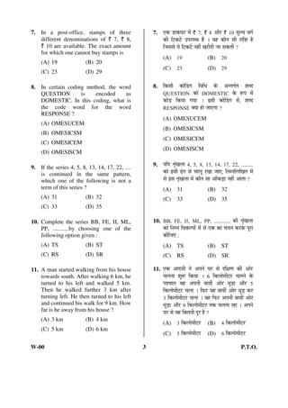 7. In a post-office, stamps of three 
different denominations of ` 7, ` 8, 
` 10 are available. The exact amount 
for which one cannot buy stamps is 
(A) 19 (B) 20 
(C) 23 (D) 29 
8. In certain coding method, the word 
QUESTION is encoded as 
DOMESTIC. In this coding, what is 
the code word for the word 
RESPONSE ? 
(A) OMESUCEM 
(B) OMESICSM 
(C) OMESICEM 
(D) OMESISCM 
9. If the series 4, 5, 8, 13, 14, 17, 22, .... 
is continued in the same pattern, 
which one of the following is not a 
term of this series ? 
(A) 31 (B) 32 
(C) 33 (D) 35 
10. Complete the series BB, FE, II, ML, 
PP, ...........by choosing one of the 
following option given : 
(A) TS (B) ST 
(C) RS (D) SR 
11. A man started walking from his house 
towards south. After walking 6 km, he 
turned to his left and walked 5 km. 
Then he walked further 3 km after 
turning left. He then turned to his left 
and continued his walk for 9 km. How 
far is he away from his house ? 
(A) 3 km (B) 4 km 
(C) 5 km (D) 6 kmü 
7. ‹Ûú ›üÖÛú‘Ö¸ü ´Öë ` 7, ` 8 †Öî¸ü ` 10 ´Öæ»Ö ¾ÖÝÖÔ 
Ûúß ×™üÛú™ëü ˆ¯Ö»Ö²¬Ö Æïü … ¾ÖÆü ÛúÖî®Ö ÃÖß ¸üÖ×¿Ö Æîü 
×•ÖÃÖÃÖê Öê ×™üÛú™ëü ®ÖÆüà ÜÖ¸üß¤üß •ÖÖ ÃÖÛúŸÖà ? 
(A) 19 (B) 20 
(C) 23 (D) 29 
8. ×ÛúÃÖß ÛúÖêØ›üÝÖ ×¾Ö×¬Ö Ûêú †®ŸÖÝÖÔŸÖ ¿Ö²¤ü 
QUESTION ÛúÖê DOMESTIC Ûêú ºþ¯Ö ´Öë 
ÛúÖê›ü ×ÛúÖÖ ÝÖÖÖ … ‡ÃÖß ÛúÖêØ›üÝÖ ´Öë, ¿Ö²¤ü 
RESPONSE OEÖÖ ÆüÖê •ÖÖ‹ÝÖÖ ? 
(A) OMESUCEM 
(B) OMESICSM 
(C) OMESICEM 
(D) OMESISCM 
9. Ö×¤ü ÀÖéÓÜÖ»ÖÖ 4, 5, 8, 13, 14, 17, 22, ........ 
ÛúÖê ‡ÃÖß oeÓüÝÖ ÃÖê “ÖÖ»Öæ ¸üÜÖÖ •ÖÖ‹, ×®Ö´®Ö×»Ö×ÜÖŸÖ ´Öë 
ÃÖê ‡ÃÖ ÀÖéÓÜÖ»ÖÖ ´Öë ÛúÖî®Ö ÃÖÖ †ÖÑÛú›ÌüÖ ®ÖÆüà †ÖŸÖÖ ? 
(A) 31 (B) 32 
(C) 33 (D) 35 
10. BB, FE, II, ML, PP, ........... Ûúß ÀÖéÓÜÖ»ÖÖ 
ÛúÖê ×®Ö´®Ö ×¾ÖÛú»¯ÖÖë ´Öë ÃÖê ‹Ûú ÛúÖ “ÖÖ®Ö Ûú¸üÛêú ¯Öæ¸üÖ 
Ûúß×•Ö‹ : 
(A) TS (B) ST 
(C) RS (D) SR 
11. ‹Ûú †Ö¤ü´Öß ®Öê †¯Ö®Öê ‘Ö¸ü ÃÖê ¤ü×õÖÞÖ Ûúß †Öê¸üü 
“Ö»Ö®ÖÖ ¿Öãºþ ×ÛúÖÖ … 6 ×Ûú»ÖÖê´Öß™ü¸ü “Ö»Ö®Öê Ûêú 
¯Ö¿“ÖÖŸÖ ¾ÖÆü †¯Ö®Öß ²ÖÖÖà †Öê¸ü ´Öã›ÌüÖ †Öî¸ü 5 
×Ûú»ÖÖê´Öß™ü¸ü “Ö»ÖÖ … ×±ú¸ü ¾ÖÆü ²ÖÖÖà †Öê¸ü ´Öã›Ìü Ûú¸ü 
3 ×Ûú»ÖÖê´Öß™ü¸ü “Ö»ÖÖ … ¾ÖÆü ×±ú¸ü †¯Ö®Öß ²ÖÖÖà †Öê¸ü 
´Öã›ÌüÖ †Öî¸ü 9 ×Ûú»ÖÖê´Öß™ü¸ü ŸÖÛú “Ö»ÖŸÖÖ ¸üÆüÖ … †¯Ö®Öê 
‘Ö¸ü ÃÖê ¾ÖÆü ×ÛúŸÖ®Öß ¤æü¸ü Æîü ? 
(A) 3 ×Ûú»ÖÖê´Öß™ü¸ü (B) 4 ×Ûú»ÖÖê´Öß™ü¸ü 
(C) 5 ×Ûú»ÖÖê´Öß™ü¸ü (D) 6 ×Ûú»ÖÖê´Öß™ü¸ü 
W-00 3 P.T.O. 
 