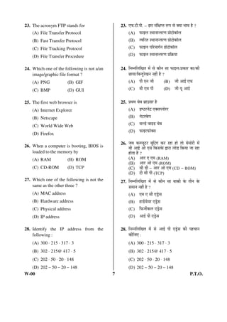 23. The acronym FTP stands for 
(A) File Transfer Protocol 
(B) Fast Transfer Protocol 
(C) File Tracking Protocol 
(D) File Transfer Procedure 
24. Which one of the following is not a/an 
image/graphic file format ? 
(A) PNG (B) GIF 
(C) BMP (D) GUI 
25. The first web browser is 
(A) Internet Explorer 
(B) Netscape 
(C) World Wide Web 
(D) Firefox 
26. When a computer is booting, BIOS is 
loaded to the memory by 
(A) RAM (B) ROM 
(C) CD-ROM (D) TCP 
27. Which one of the following is not the 
same as the other three ? 
(A) MAC address 
(B) Hardware address 
(C) Physical address 
(D) IP address 
28. Identify the IP address from the 
following : 
(A) 300 × 215 × 317 × 3 
(B) 302 × 215@ 417 × 5 
(C) 202 × 50 × 20 × 148 
(D) 202 – 50 – 20 – 148 
23. ‹±ú.™üß.¯Öß. – ‡ÃÖ ÃÖÓ×õÖ¯ŸÖ ºþ¯Ö ÃÖê OEÖÖ ³ÖÖ¾Ö Æîü ? 
(A) ±úÖ‡»Ö Ã£ÖÖ®ÖÖ®ŸÖ¸üÞÖ ¯ÖÏÖê™üÖêÛúÖò»Ö 
(B) Ÿ¾Ö×¸üŸÖ Ã£ÖÖ®ÖÖ®ŸÖ¸üÞÖ ¯ÖÏÖê™üÖêÛúÖò»Ö 
(C) ±úÖ‡»Ö ¯Ö×¸ü´ÖÖÝÖÔ®Ö ¯ÖÏÖê™üÖêÛúÖò»Ö 
(D) ±úÖ‡»Ö Ã£ÖÖ®ÖÖ®ŸÖ¸üÞÖ ¯ÖÏ×ÛÎúÖÖ 
24. ×®Ö´®Ö×»Ö×ÜÖŸÖ ´Öë ÃÖê ÛúÖî®Ö ÃÖÖ ±úÖ‡»Ö-¯ÖÏÛúÖ¸ü ÛúÖ/Ûúß 
”ûÖÖÖ/×²Ö®¤ãü¸êüÜÖ®Ö ®ÖÆüà Æîü ? 
(A) ¯Öß ‹®Ö •Öß (B) •Öß †Ö‡Ô ‹±ú 
(C) ²Öß ‹´Ö ¯Öß (D) •Öß Öæ †Ö‡Ô 
25. ¯ÖÏ£Ö´Ö ¾Öê²Ö ²ÖÎÖˆÃÖ¸ü Æîü 
(A) ‡Þ™ü¸ü®Öê™ü ‹OEÃÖ¯»ÖÖê¸ü¸ü 
(B) ®Öê™üÃÛêú¯Ö 
(C) ¾Ö»›Ôü ¾ÖÖ‡›ü ¾Öê²Ö 
(D) ±úÖ‡¸ü±úÖòOEÃÖ 
26. •Ö²Ö Ûú´¯Öæ™ü¸ü ²ÖæØ™üÝÖ Ûú¸ü ¸üÆüÖ ÆüÖê ŸÖÖê ´Öê´ÖÖê¸üß ´Öë 
²Öß †Ö‡Ô †Öê ‹ÃÖ ×ÛúÃÖÛêú «üÖ¸üÖ »ÖÖê›ü ×ÛúÖÖ •ÖÖ ¸üÆüÖ 
ÆüÖêŸÖÖ Æîü ? 
(A) †Ö¸ü ‹ ‹´Ö (RAM) 
(B) †Ö¸ü †Öê ‹´Ö (ROM) 
(C) ÃÖß ›üß – †Ö¸ü †Öê ‹´Ö (CD – ROM) 
(D) ™üß ÃÖß ¯Öß (TCP) 
27. ×®Ö´®Ö×»Ö×ÜÖŸÖ ´Öë ÃÖê ÛúÖî®Ö ÃÖÖ ²ÖÖÛúß Ûêú ŸÖß®Ö Ûêú 
ÃÖ´ÖÖ®Ö ®ÖÆüà Æîü ? 
(A) ‹´Ö ‹ ÃÖß ‹›ÒêüÃÖ 
(B) ÆüÖ›Ôü¾ÖêÖ¸ü ‹›ÒêüÃÖ 
(C) ×±ú•ÖßÛú»Ö ‹›ÒêüÃÖ 
(D) †Ö‡Ô ¯Öß ‹›ÒêüÃÖ 
28. ×®Ö´®Ö×»Ö×ÜÖŸÖ ´Öë ÃÖê †Ö‡Ô ¯Öß ‹›ÒêüÃÖ Ûúß ¯ÖÆü“ÖÖ®Ö 
Ûúß×•Ö‹ : 
(A) 300 × 215 × 317 × 3 
(B) 302 × 215@ 417 × 5 
(C) 202 × 50 × 20 × 148 
(D) 202 – 50 – 20 – 148 
W-00 7 P.T.O. 
 