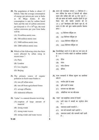29. The population of India is about 1.2 
billion. Take the average consumption 
of energy per person per year in India 
as 30 Mega Joules. If this 
consumption is met by carbon based 
fuels and the rate of carbon emissions 
per kilojoule is 15 × 106 kgs, the total 
carbon emissions per year from India 
will be 
(A) 54 million metric tons 
(B) 540 million metric tons 
(C) 5400 million metric tons 
(D) 2400 million metric tons 
30. Which of the following cities has been 
worst affected by urban smog in 
recent times ? 
(A) Paris 
(B) London 
(C) Los Angeles 
(D) Beijing 
31. The primary source of organic 
pollution in fresh water bodies is 
(A) run-off urban areas 
(B) run-off from agricultural forms 
(C) sewage effluents 
(D) industrial effluents 
32. ‘Lahar’ is a natural disaster involving 
(A) eruption of large amount of 
material 
(B) strong winds 
(C) strong water waves 
(D) strong winds and water waves 
W-00 8 
29. ³ÖÖ¸üŸÖ Ûúß •Ö®ÖÃÖÓÜÖÖ »ÖÝÖ³ÖÝÖ 1.2 ×²Ö×»ÖÖ®Ö Æîü … 
´ÖÖ®Ö »Öß×•Ö‹ ×Ûú ³ÖÖ¸üŸÖ ´Öë ×²Ö•Ö»Öß Ûúß †ÖîÃÖŸÖ 
ÜÖ¯ÖŸÖ ¯ÖÏ×ŸÖ ¾Ö×OEŸÖ ¯ÖÏ×ŸÖ ¾ÖÂÖÔ 30 ´ÖêÝÖÖ •Öæ»Ö Æîü … 
Ö×¤ü ‡ÃÖ ÜÖ¯ÖŸÖ ÛúÖê ÛúÖ²ÖÔ®Ö †Ö¬ÖÖ×¸üŸÖ ‡Õ¬Ö®ÖÖë ÃÖê ¯Öæ¸üÖ 
×ÛúÖÖ •ÖÖ‹ †Öî¸ü ÛúÖ²ÖÔ®Ö ˆŸÃÖ•ÖÔ®Ö Ûúß ¤ü¸ü 
15 × 106 ×Ûú»ÖÖêÝÖÏÖ´Ö ¯ÖÏ×ŸÖ ×Ûú»ÖÖê •Öæ»Ö ÆüÖê, ŸÖÖê 
³ÖÖ¸üŸÖ ÃÖê ¯ÖÏ×ŸÖ ¾ÖÂÖÔ Ûãú»Ö ÛúÖ²ÖÔ®Ö-ˆŸÃÖ•ÖÔ®Ö ×ÛúŸÖ®ÖÖ 
ÆüÖêÝÖÖ ? 
(A) 54 ×´Ö×»ÖÖ®Ö ´Öß×™ÒüÛú ™ü®Ö 
(B) 540 ×´Ö×»ÖÖ®Ö ´Öß×™ÒüÛú ™ü®Ö 
(C) 5400 ×´Ö×»ÖÖ®Ö ´Öß×™ÒüÛú ™ü®Ö 
(D) 2400 ×´Ö×»ÖÖ®Ö ´Öß×™ÒüÛú ™ü®Ö 
30. ×®Ö´®Ö×»Ö×ÜÖŸÖ ®ÖÝÖ¸üÖë ´Öë ÃÖê ÛúÖî®Ö ÃÖÖ ®ÖÝÖ¸ü ÆüÖ»Ö Æüß 
Ûêú ÃÖ´ÖÖ ´Öë ®ÖÝÖ¸üßÖ ÛúÖêÆü¸êü ÃÖê ÃÖ¾ÖÖÔ×¬ÖÛú ¯ÖÏ³ÖÖ×¾ÖŸÖ 
Æîü ? 
(A) ¯Öê×¸üÃÖ 
(B) »ÖÓ¤ü®Ö 
(C) »ÖÖòÃÖ ‹Ó×•Ö»ÃÖ 
(D) ²ÖßØ•ÖÝÖ 
31. ŸÖÖ•ÖÖ •Ö»ÖÖ¿ÖÖÖë ´Öë •Öî×¾ÖÛú ¯ÖÏ¤æüÂÖÞÖ ÛúÖ ¯ÖÏÖ£Ö×´ÖÛú 
ÄÖÖêŸÖ Æîü 
(A) ®ÖÝÖ¸üßÖ õÖê¡ÖÖë ÃÖê ¯ÖÏ¾ÖÖÆü 
(B) Ûéú×ÂÖ ±úÖ´ÖÖí ÃÖê ¯ÖÏ¾ÖÖÆü 
(C) ´Ö»Ö•Ö»Ö ÛúÖ ²Ö×Æü:ÄÖÖ¾Ö 
(D) †ÖîªÖê×ÝÖÛú •Ö»Ö ÛúÖ ²Ö×Æü:ÄÖÖ¾Ö 
32. ‘»ÖÆü¸ü’ ‹Ûú ¯ÖÏÖÛéú×ŸÖÛú †Ö¯Ö¤üÖ Æîü ×•ÖÃÖ´Öë 
(A) ³ÖÖ¸üß ´ÖÖ¡ÖÖ ´Öë ÃÖÖ´ÖÝÖÏß ÛúÖ ˆ¤Ëü³Öê¤ü®Ö ÆüÖêŸÖÖ 
Æîü … 
(B) •Ö²Ö¸ü¤üÃŸÖ Æü¾ÖÖ‹Ñ “Ö»ÖŸÖß Æïü … 
(C) •Ö»Ö Ûúß ²Ö»Ö¾ÖŸÖß »ÖÆü¸ëü ˆšüŸÖß Æïü … 
(D) •Ö²Ö¸ü¤üÃŸÖ Æü¾ÖÖ‹Ñ †Öî¸ü ²Ö»Ö¾ÖŸÖß »ÖÆü¸ëü ˆšüŸÖß 
Æïü … 
 