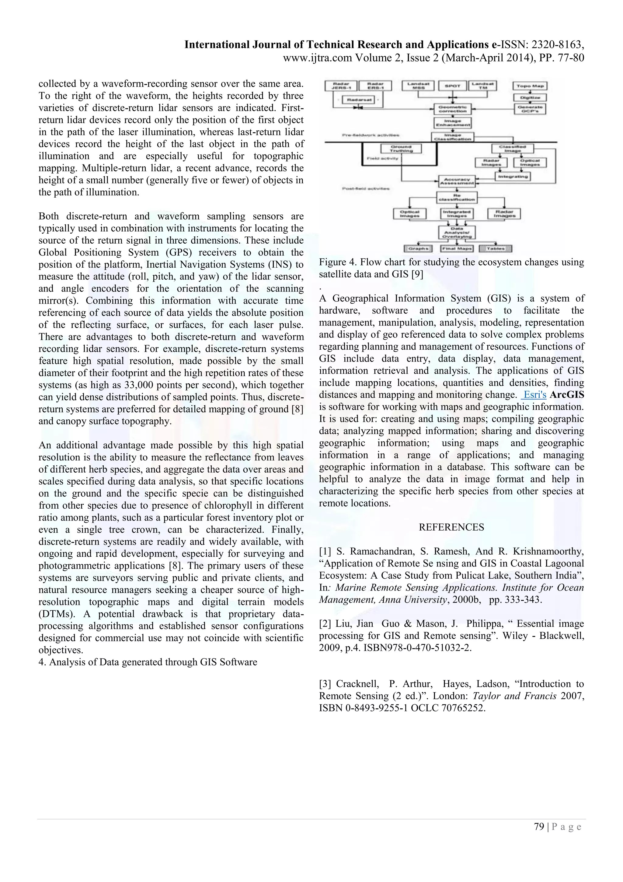 International Journal of Technical Research and Applications e-ISSN: 2320-8163,
www.ijtra.com Volume 2, Issue 2 (March-April 2014), PP. 77-80
79 | P a g e
collected by a waveform-recording sensor over the same area.
To the right of the waveform, the heights recorded by three
varieties of discrete-return lidar sensors are indicated. First-
return lidar devices record only the position of the first object
in the path of the laser illumination, whereas last-return lidar
devices record the height of the last object in the path of
illumination and are especially useful for topographic
mapping. Multiple-return lidar, a recent advance, records the
height of a small number (generally five or fewer) of objects in
the path of illumination.
Both discrete-return and waveform sampling sensors are
typically used in combination with instruments for locating the
source of the return signal in three dimensions. These include
Global Positioning System (GPS) receivers to obtain the
position of the platform, Inertial Navigation Systems (INS) to
measure the attitude (roll, pitch, and yaw) of the lidar sensor,
and angle encoders for the orientation of the scanning
mirror(s). Combining this information with accurate time
referencing of each source of data yields the absolute position
of the reflecting surface, or surfaces, for each laser pulse.
There are advantages to both discrete-return and waveform
recording lidar sensors. For example, discrete-return systems
feature high spatial resolution, made possible by the small
diameter of their footprint and the high repetition rates of these
systems (as high as 33,000 points per second), which together
can yield dense distributions of sampled points. Thus, discrete-
return systems are preferred for detailed mapping of ground [8]
and canopy surface topography.
An additional advantage made possible by this high spatial
resolution is the ability to measure the reflectance from leaves
of different herb species, and aggregate the data over areas and
scales specified during data analysis, so that specific locations
on the ground and the specific specie can be distinguished
from other species due to presence of chlorophyll in different
ratio among plants, such as a particular forest inventory plot or
even a single tree crown, can be characterized. Finally,
discrete-return systems are readily and widely available, with
ongoing and rapid development, especially for surveying and
photogrammetric applications [8]. The primary users of these
systems are surveyors serving public and private clients, and
natural resource managers seeking a cheaper source of high-
resolution topographic maps and digital terrain models
(DTMs). A potential drawback is that proprietary data-
processing algorithms and established sensor configurations
designed for commercial use may not coincide with scientific
objectives.
4. Analysis of Data generated through GIS Software
Figure 4. Flow chart for studying the ecosystem changes using
satellite data and GIS [9]
.
A Geographical Information System (GIS) is a system of
hardware, software and procedures to facilitate the
management, manipulation, analysis, modeling, representation
and display of geo referenced data to solve complex problems
regarding planning and management of resources. Functions of
GIS include data entry, data display, data management,
information retrieval and analysis. The applications of GIS
include mapping locations, quantities and densities, finding
distances and mapping and monitoring change. Esri's ArcGIS
is software for working with maps and geographic information.
It is used for: creating and using maps; compiling geographic
data; analyzing mapped information; sharing and discovering
geographic information; using maps and geographic
information in a range of applications; and managing
geographic information in a database. This software can be
helpful to analyze the data in image format and help in
characterizing the specific herb species from other species at
remote locations.
REFERENCES
[1] S. Ramachandran, S. Ramesh, And R. Krishnamoorthy,
“Application of Remote Se nsing and GIS in Coastal Lagoonal
Ecosystem: A Case Study from Pulicat Lake, Southern India”,
In: Marine Remote Sensing Applications. Institute for Ocean
Management, Anna University, 2000b, pp. 333-343.
[2] Liu, Jian Guo & Mason, J. Philippa, “ Essential image
processing for GIS and Remote sensing”. Wiley - Blackwell,
2009, p.4. ISBN978-0-470-51032-2.
[3] Cracknell, P. Arthur, Hayes, Ladson, “Introduction to
Remote Sensing (2 ed.)”. London: Taylor and Francis 2007,
ISBN 0-8493-9255-1 OCLC 70765252.
 