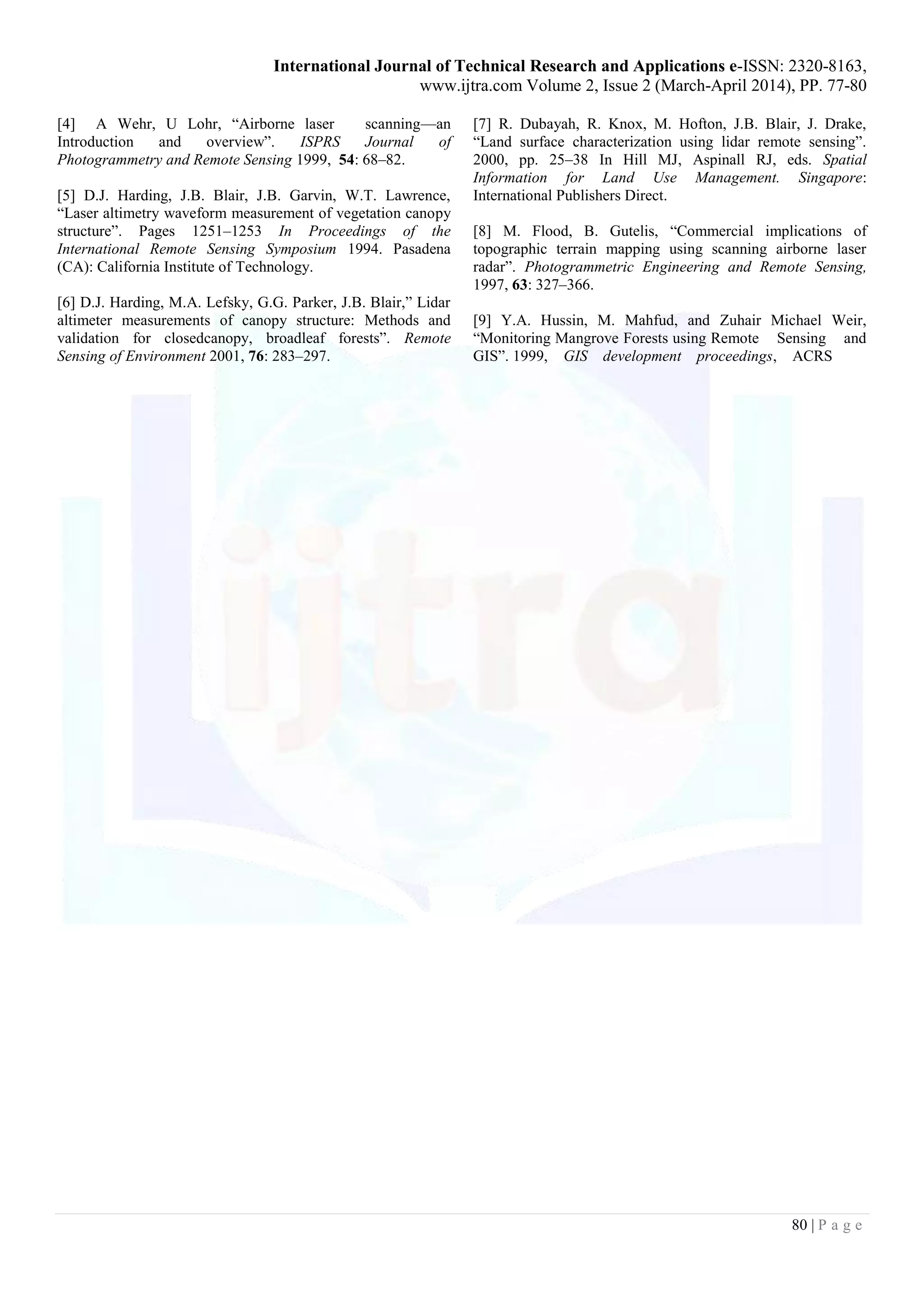 International Journal of Technical Research and Applications e-ISSN: 2320-8163,
www.ijtra.com Volume 2, Issue 2 (March-April 2014), PP. 77-80
80 | P a g e
[4] A Wehr, U Lohr, “Airborne laser scanning—an
Introduction and overview”. ISPRS Journal of
Photogrammetry and Remote Sensing 1999, 54: 68–82.
[5] D.J. Harding, J.B. Blair, J.B. Garvin, W.T. Lawrence,
“Laser altimetry waveform measurement of vegetation canopy
structure”. Pages 1251–1253 In Proceedings of the
International Remote Sensing Symposium 1994. Pasadena
(CA): California Institute of Technology.
[6] D.J. Harding, M.A. Lefsky, G.G. Parker, J.B. Blair,” Lidar
altimeter measurements of canopy structure: Methods and
validation for closedcanopy, broadleaf forests”. Remote
Sensing of Environment 2001, 76: 283–297.
[7] R. Dubayah, R. Knox, M. Hofton, J.B. Blair, J. Drake,
“Land surface characterization using lidar remote sensing”.
2000, pp. 25–38 In Hill MJ, Aspinall RJ, eds. Spatial
Information for Land Use Management. Singapore:
International Publishers Direct.
[8] M. Flood, B. Gutelis, “Commercial implications of
topographic terrain mapping using scanning airborne laser
radar”. Photogrammetric Engineering and Remote Sensing,
1997, 63: 327–366.
[9] Y.A. Hussin, M. Mahfud, and Zuhair Michael Weir,
“Monitoring Mangrove Forests using Remote Sensing and
GIS”. 1999, GIS development proceedings, ACRS
 