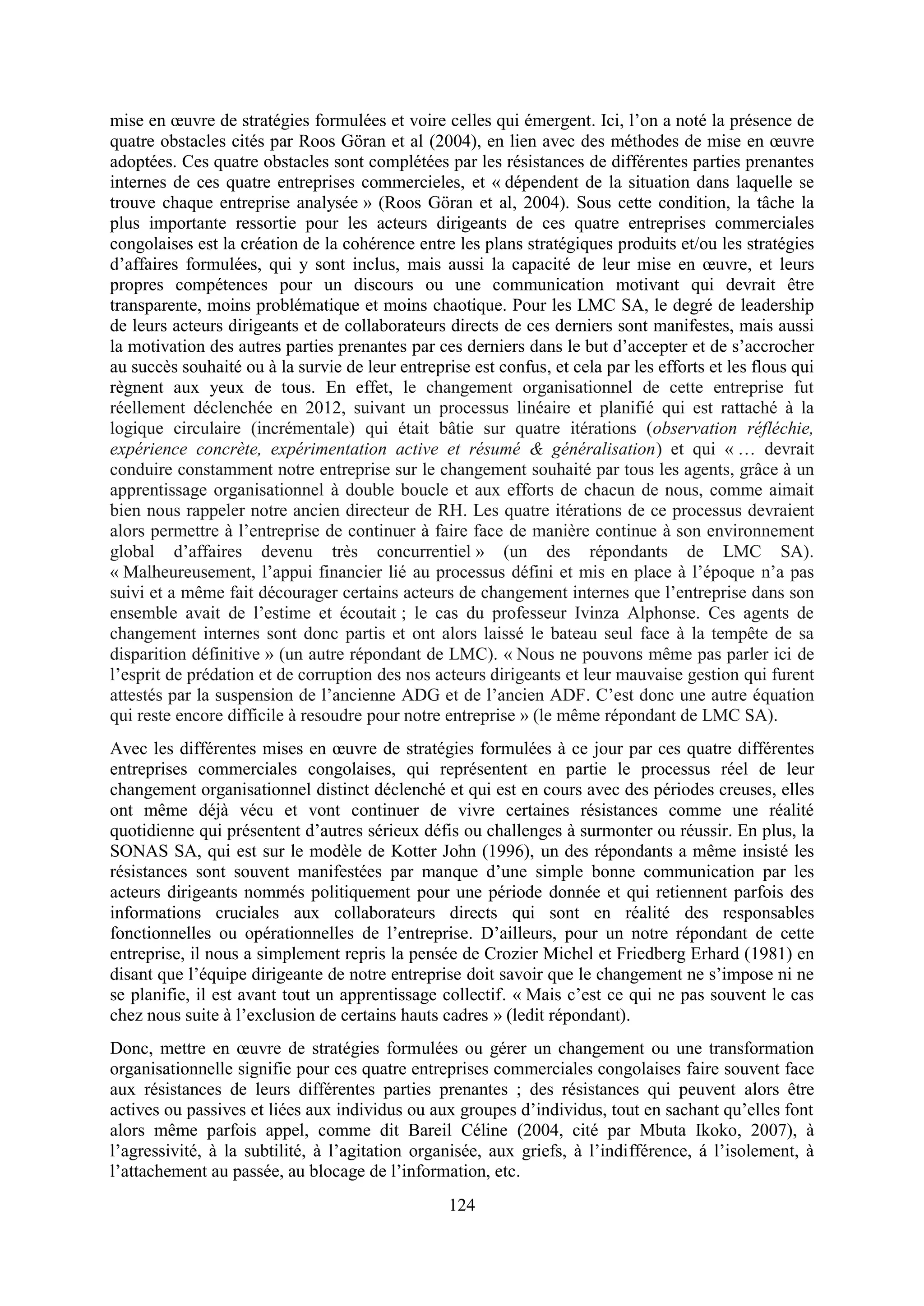 124
mise en œuvre de stratégies formulées et voire celles qui émergent. Ici, l’on a noté la présence de
quatre obstacles cités par Roos Göran et al (2004), en lien avec des méthodes de mise en œuvre
adoptées. Ces quatre obstacles sont complétées par les résistances de différentes parties prenantes
internes de ces quatre entreprises commercieles, et « dépendent de la situation dans laquelle se
trouve chaque entreprise analysée » (Roos Göran et al, 2004). Sous cette condition, la tâche la
plus importante ressortie pour les acteurs dirigeants de ces quatre entreprises commerciales
congolaises est la création de la cohérence entre les plans stratégiques produits et/ou les stratégies
d’affaires formulées, qui y sont inclus, mais aussi la capacité de leur mise en œuvre, et leurs
propres compétences pour un discours ou une communication motivant qui devrait être
transparente, moins problématique et moins chaotique. Pour les LMC SA, le degré de leadership
de leurs acteurs dirigeants et de collaborateurs directs de ces derniers sont manifestes, mais aussi
la motivation des autres parties prenantes par ces derniers dans le but d’accepter et de s’accrocher
au succès souhaité ou à la survie de leur entreprise est confus, et cela par les efforts et les flous qui
règnent aux yeux de tous. En effet, le changement organisationnel de cette entreprise fut
réellement déclenchée en 2012, suivant un processus linéaire et planifié qui est rattaché à la
logique circulaire (incrémentale) qui était bâtie sur quatre itérations (observation réfléchie,
expérience concrète, expérimentation active et résumé & généralisation) et qui « … devrait
conduire constamment notre entreprise sur le changement souhaité par tous les agents, grâce à un
apprentissage organisationnel à double boucle et aux efforts de chacun de nous, comme aimait
bien nous rappeler notre ancien directeur de RH. Les quatre itérations de ce processus devraient
alors permettre à l’entreprise de continuer à faire face de manière continue à son environnement
global d’affaires devenu très concurrentiel » (un des répondants de LMC SA).
« Malheureusement, l’appui financier lié au processus défini et mis en place à l’époque n’a pas
suivi et a même fait décourager certains acteurs de changement internes que l’entreprise dans son
ensemble avait de l’estime et écoutait ; le cas du professeur Ivinza Alphonse. Ces agents de
changement internes sont donc partis et ont alors laissé le bateau seul face à la tempête de sa
disparition définitive » (un autre répondant de LMC). « Nous ne pouvons même pas parler ici de
l’esprit de prédation et de corruption des nos acteurs dirigeants et leur mauvaise gestion qui furent
attestés par la suspension de l’ancienne ADG et de l’ancien ADF. C’est donc une autre équation
qui reste encore difficile à resoudre pour notre entreprise » (le même répondant de LMC SA).
Avec les différentes mises en œuvre de stratégies formulées à ce jour par ces quatre différentes
entreprises commerciales congolaises, qui représentent en partie le processus réel de leur
changement organisationnel distinct déclenché et qui est en cours avec des périodes creuses, elles
ont même déjà vécu et vont continuer de vivre certaines résistances comme une réalité
quotidienne qui présentent d’autres sérieux défis ou challenges à surmonter ou réussir. En plus, la
SONAS SA, qui est sur le modèle de Kotter John (1996), un des répondants a même insisté les
résistances sont souvent manifestées par manque d’une simple bonne communication par les
acteurs dirigeants nommés politiquement pour une période donnée et qui retiennent parfois des
informations cruciales aux collaborateurs directs qui sont en réalité des responsables
fonctionnelles ou opérationnelles de l’entreprise. D’ailleurs, pour un notre répondant de cette
entreprise, il nous a simplement repris la pensée de Crozier Michel et Friedberg Erhard (1981) en
disant que l’équipe dirigeante de notre entreprise doit savoir que le changement ne s’impose ni ne
se planifie, il est avant tout un apprentissage collectif. « Mais c’est ce qui ne pas souvent le cas
chez nous suite à l’exclusion de certains hauts cadres » (ledit répondant).
Donc, mettre en œuvre de stratégies formulées ou gérer un changement ou une transformation
organisationnelle signifie pour ces quatre entreprises commerciales congolaises faire souvent face
aux résistances de leurs différentes parties prenantes ; des résistances qui peuvent alors être
actives ou passives et liées aux individus ou aux groupes d’individus, tout en sachant qu’elles font
alors même parfois appel, comme dit Bareil Céline (2004, cité par Mbuta Ikoko, 2007), à
l’agressivité, à la subtilité, à l’agitation organisée, aux griefs, à l’indifférence, á l’isolement, à
l’attachement au passée, au blocage de l’information, etc.
 