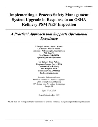 PSM Upgrade in Response to PSM NEP




  Implementing a Process Safety Management
   System Upgrade in Response to an OSHA
        Refinery PSM NEP Inspection

   A Practical Approach that Supports Operational
                     Excellence
                                  Principal Author: Robert Walter
                                    Co-Author: Richard Foottit
                                Company: AntiEntropics, Incorporated
                                            P.O. Box 692
                                      New Market, MD 21774
                                    rjwalter@antientropics.com

                                       Co-Author: Brian Nelson
                                     Company: Suncor Energy USA
                                       Commerce City Refinery
                                         5801 Brighton Blvd.
                                      Commerce City, CO 80022
                                        bnelson@suncor.com

                                       Prepared for Presentation at
                                 American Institute of Chemical Engineers
                                      2009 Spring National Meeting
                                 43rd Annual Loss Prevention Symposium
                                                Tampa, FL

                                             April 27-30, 2009

                                        © AntiEntropics, Inc. 2009


AIChE shall not be responsible for statements or opinions contained in papers or printed in its publications.




                                                 Page 1 of 36
 