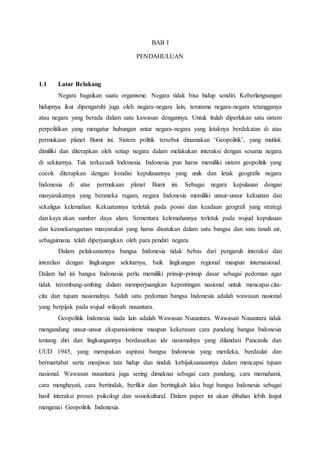 BAB I
PENDAHULUAN
1.1 Latar Belakang
Negara bagaikan suatu organisme. Negara tidak bisa hidup sendiri. Keberlangsungan
hidupnya ikut dipengaruhi juga oleh negara-negara lain, terutama negara-negara tetangganya
atau negara yang berada dalam satu kawasan dengannya. Untuk itulah diperlukan satu sistem
perpolitikan yang mengatur hubungan antar negara-negara yang letaknya berdekatan di atas
permukaan planet Bumi ini. Sistem politik tersebut dinamakan ‘Geopolitik’, yang mutlak
dimiliki dan diterapkan oleh setiap negara dalam melakukan interaksi dengan sesama negara
di sekitarnya. Tak terkecuali Indonesia. Indonesia pun harus memiliki sistem geopolitik yang
cocok diterapkan dengan kondisi kepulauannya yang unik dan letak geografis negara
Indonesia di atas permukaan planet Bumi ini. Sebagai negara kepulauan dengan
masyarakatnya yang beraneka ragam, negara Indonesia memiliki unsur-unsur kekuatan dan
sekaligus kelemahan. Kekuatannya terletak pada posisi dan keadaan geografi yang strategi
dan kaya akan sumber daya alam. Sementara kelemahannya terletak pada wujud kepulauan
dan keanekaragaman masyarakat yang harus disatukan dalam satu bangsa dan satu tanah air,
sebagaimana telah diperjuangkan oleh para pendiri negara.
Dalam pelaksanannya bangsa Indonesia tidak bebas dari pengaruh interaksi dan
interelasi dengan lingkungan sekitarnya, baik lingkungan regional maupun internasional.
Dalam hal ini bangsa Indonesia perlu memiliki prinsip-prinsip dasar sebagai pedoman agar
tidak terombang-ambing dalam memperjuangkan kepentingan nasional untuk mencapai cita-
cita dan tujuan nasionalnya. Salah satu pedoman bangsa Indonesia adalah wawasan nasional
yang berpijak pada wujud wilayah nusantara.
Geopolitik Indonesia tiada lain adalah Wawasan Nusantara. Wawasan Nusantara tidak
mengandung unsur-unsur ekspansionisme maupun kekerasan cara pandang bangsa Indonesia
tentang diri dan lingkungannya berdasarkan ide nasionalnya yang dilandasi Pancasila dan
UUD 1945, yang merupakan aspirasi bangsa Indonesia yang merdeka, berdaulat dan
bermartabat serta menjiwai tata hidup dan tindak kebijaksanaannya dalam mencapai tujuan
nasional. Wawasan nusantara juga sering dimaknai sebagai cara pandang, cara memahami,
cara menghayati, cara bertindak, berfikir dan bertingkah laku bagi bangsa Indonesia sebagai
hasil interaksi proses psikologi dan sosiokultural. Dalam paper ini akan dibahas lebih lanjut
mengenai Geopolitik Indonesia.
 