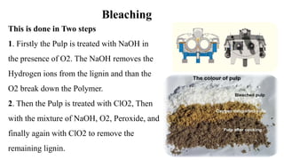 Bleaching
This is done in Two steps
1. Firstly the Pulp is treated with NaOH in
the presence of O2. The NaOH removes the
Hydrogen ions from the lignin and than the
O2 break down the Polymer.
2. Then the Pulp is treated with ClO2, Then
with the mixture of NaOH, O2, Peroxide, and
finally again with ClO2 to remove the
remaining lignin.
 