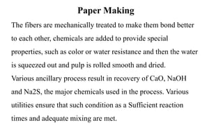 Paper Making
The fibers are mechanically treated to make them bond better
to each other, chemicals are added to provide special
properties, such as color or water resistance and then the water
is squeezed out and pulp is rolled smooth and dried.
Various ancillary process result in recovery of CaO, NaOH
and Na2S, the major chemicals used in the process. Various
utilities ensure that such condition as a Sufficient reaction
times and adequate mixing are met.
 