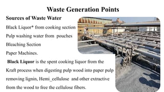 Waste Generation Points
Sources of Waste Water
Black Liquor* from cooking section
Pulp washing water from pouches
Bleaching Section
Paper Machines.
Black Liquor is the spent cooking liquor from the
Kraft process when digesting pulp wood into paper pulp
removing lignin, Hemi_cellulose and other extractive
from the wood to free the cellulose fibers.
 