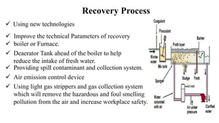 Recovery Process
 Using new technologies
 Improve the technical Parameters of recovery
 boiler or Furnace.
 Using light gas strippers and gas collection system
which will remove the hazardous and foul smelling
pollution from the air and increase workplace safety.
 Deaerator Tank ahead of the boiler to help
reduce the intake of fresh water.
 Air emission control device
 Providing spill contaminant and collection system.
 