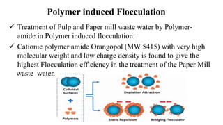 Polymer induced Flocculation
 Treatment of Pulp and Paper mill waste water by Polymer-
amide in Polymer induced flocculation.
 Cationic polymer amide Orangopol (MW 5415) with very high
molecular weight and low charge density is found to give the
highest Flocculation efficiency in the treatment of the Paper Mill
waste water.
 