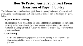 The industries have developed and applied new technologies instead of conventional
pulping and bleaching processes. Some examples of these new technologies are given
below:
Organic Solvent Pulping
This process is more economical for small and medium scale plants for significant
recovery and reuse of chemicals. In this process, organic solvent like ethanol,
methanol, etc. are preferred. However, this process is more energy consumer than
conventional ones
Acid Pulping
Acetic acid under the high pressure is used for treating of wood chips. The
disadvantage of this process is to loss of acid, however recovery is
possible
How To Protect our Environment From
Hazardous of Paper industry
 