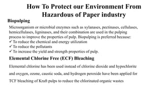 Biopulping
How To Protect our Environment From
Hazardous of Paper industry
Microorganism or microbial enzymes such as xylanases, pectinases, cellulases,
hemicellulases, ligninases, and their combination are used in the pulping
process to improve the properties of pulp. Biopulping is preferred because:
 To reduce the chemical and energy utilization
 To reduce the pollutants
 To increase the yield and strength properties of pulp.
Elemental Chlorine Free (ECF) Bleaching
Elemental chlorine has been used instead of chlorine dioxide and hypochlorite
and oxygen, ozone, caustic soda, and hydrogen peroxide have been applied for
TCF bleaching of Kraft pulps to reduce the chlorinated organic wastes
 