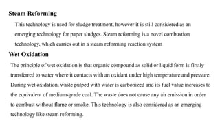 Steam Reforming
This technology is used for sludge treatment, however it is still considered as an
emerging technology for paper sludges. Steam reforming is a novel combustion
technology, which carries out in a steam reforming reaction system
Wet Oxidation
The principle of wet oxidation is that organic compound as solid or liquid form is firstly
transferred to water where it contacts with an oxidant under high temperature and pressure.
During wet oxidation, waste pulped with water is carbonized and its fuel value increases to
the equivalent of medium-grade coal. The waste does not cause any air emission in order
to combust without flame or smoke. This technology is also considered as an emerging
technology like steam reforming.
 