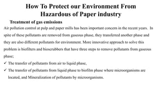 How To Protect our Environment From
Hazardous of Paper industry
Treatment of gas emissions
Air pollution control at pulp and paper mills has been important concern in the recent years. In
spite of these pollutants are removed from gaseous phase, they transferred another phase and
they are also different pollutants for environment. More innovative approach to solve this
problem is biofilters and bioscrubbers that have three steps to remove pollutants from gaseous
phase;
 The transfer of pollutants from air to liquid phase,
 The transfer of pollutants from liquid phase to biofilm phase where microorganisms are
located, and Mineralization of pollutants by microorganisms.
 