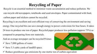 Recycling of Paper
Recycle is an essential method to minimize waste accumulation and reduce pollution. We
can recycle old newspapers, notebooks and used envelopes. Paper contaminated with food,
carbon paper and stickers cannot be recycled.
Recycling is an excellent and cost-efficient way of conserving the environment and saving
energy. One recycled bin can save enough energy to power a television for four hours. It takes
24 trees to produce one ton of paper. Recycled paper produces less pollution (approx 73%) as
compared to preparing from raw materials.
And an average newpaper can be recycled 5 times
 Save 7,000 gallons of water.
 Save 3.3 cubic yards of landfill space.
 Reduce greenhouse gas emissions by one metric ton of carbon equivalent
 