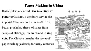 Paper Making in China
Historical sources credit the invention of
paper to Cai Lun, a dignitary serving the
imperial Chinese court who, in AD 105,
began producing sheets of paper from
scraps of old rags, tree bark and fishing
nets. The Chinese guarded the secret of
paper making jealously for many centuries
 