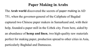 Paper Making in Arabs
The Arab world discovered the secrets of paper making in AD
751, when the governor-general of the Caliphate of Bagdad
captured two Chinese paper makers in Samarkand and, with their
help, founded a paper mill in the Uzbek city. From here, aided by
an abundance of hemp and linen, two high-quality raw materials
perfect for making paper, production spread to other cities in Asia,
particularly Baghdad and Damascus.
 