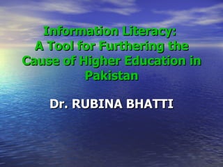 Information Literacy:  A Tool for Furthering the Cause of Higher Education in Pakistan Dr. RUBINA BHATTI 
