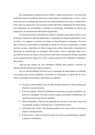 Em contrapartida no artigo de Fonseca (2005), o Inglês Instrumental é visto como uma
ferramenta capaz de possibilitar uma leitura onde acontece a interação entre o leitor e o texto
através do uso de estratégias que partem de um conhecimento prévio, ou seja, reconhecendo o
leitor como um sujeito ativo, mas ao mesmo tempo admitindo a importância do conhecimento
mais abrangente, que pressuponha a utilização da informação, armazenada na memória de
longo-prazo, em estruturas de conhecimento organizadas.
No desenvolvimento da disciplina em questão é utilizado, como suporte teórico, o uso
de recursos linguísticos, além da identificação e comparação de estruturas gramaticais e o uso
de afixos e de cognatos no processo de leitura, ou decodificação de mensagens. Por outro
lado, observa-se a necessidade de habilidade por parte do leitor para compreender o sentido
do texto, ou seja, a experiência de leitura assegura uma melhor organização e disposição dos
raciocínios na decodificação da mensagem. Desse modo, torna-se importante frisar que a
aquisição de técnicas de leitura a fim de efetivar uma leitura instrumental eficiente, demanda
de uma aproximação da língua alvo, lenta e gradual através de um vocabulário controlado e
direcionado.
Cada um dos autores usa uma abordagem diferente para explicar o processo de
aprendizado da leitura de uma língua estrangeira.
Em seu contexto Ibiapino (2010) diz que as Estratégias de leitura podem ser definidas
como planos para resolver problemas encontrados na construção do significado do texto.
Entre as estratégias mencionadas o autor destaca as seguintes:
Scanning - leitura rápida em que os olhos do leitor percorrem o texto somente para
descobrir o que lhe interessa.
Palavras Cognatas - Palavras semelhantes ou parecidas na escrita e pronúncia com
palavras no português. Há ainda os falsos cognatos que podem confundir por não
significarem aquilo que parecem significar.
Palavras Repetidas - Palavras que aparecem mais de uma vez no texto e que, pela
sua repetição, tornam-se relevantes para o entendimento textual.
Informações não verbais - São destaques gráficos que o autor coloca no texto para
chamar a atenção do leitor.
Palavras-chave - Palavras essenciais dentro do contexto que identificadas, ajudarão
a explorar a redundância.
 