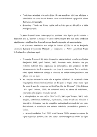 Prediction - Atividade pela qual o leitor é levado a predizer, inferir ou adivinhar o
conteúdo de um texto através do título ou de outros elementos tipográficos, como
ilustrações, por exemplo.
Skimming - Técnica de leitura rápida onde o leitor procura identificar a ideia
principal do texto.
De posse dessas técnicas, entra o papel do professor como àquele que irá orientar e
direcionar, isto é, facilitar o processo de ensino/aprendizagem Ele atua como mediador
identificando e equilibrando o desenvolvimento daqueles que estão sob sua orientação.
Já os conceitos trabalhados pelo artigo de Fonseca (2005) são os de Benjamin
(mimesis), Kristeva (verossímil), Machado (o imaginário) e Peirce (semiótica). Cujas
definições são explicadas a seguir:
O conceito de mimesis diz que o homem tem a capacidade de perceber similitudes
(Benjamim, 1983, apud Fonseca, 2005). Pensando assim, devemos crer que
podemos melhorar nossa capacidade de compreensão, pois processos se dão
internamente através de comparações com o que já conhecemos. Tem o ambiente
como agente perturbador, conjuga a realidade do homem como produto de sua
relação com seu meio.
No conceito verossímil o autor cita a seguinte definição: “o verossímil é uma
conjunção de dois discursos diferentes, um dos quais se projeta sobre o outro e que
lhe serve de espelho e com que se identifica além da diferença”. (Julia Kristeva
1974; apud Fonseca, 2005), O verossímil nasce no efeito da semelhança,
emergindo antes e após a produção textual.
Já o imaginário é um reservatório (MACHADO, 2003; apud Fonseca, 2005), onde
imagens, sentimentos, lembranças, experiências, visões do real que realizam o
imaginário e leituras da vida são agregados, sedimentando um modo de ver a vida,
determinando as relevâncias dos valores, definindo características pessoais e
sociais.
A semiótica (Peirce, 3.ed., 2000, apud Fonseca, 2005), transcende o estudo do
signo lingüístico; portanto, seria uma ciência continental para os estudos do signo
 