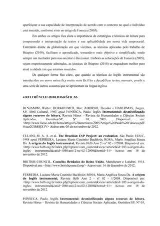 aperfeiçoar a sua capacidade de interpretação de acordo com o contexto no qual o individuo
está inserido, conforme visto no artigo de Fonseca (2005).
Em ambos os artigos fica clara a importância de estratégias e técnicas de leitura para
compreensão e interpretação de textos e sua aplicabilidade em nossa vida empresarial.
Entretanto diante da globalização em que vivemos, as técnicas aplicadas pelo trabalho de
Ibiapino (2010), facilitam o aprendizado, tornando-o mais objetivo e simplificado, tendo
sempre um mediador para nos orientar e direcionar. Embora as colocações de Fonseca (2005),
sejam respeitosamente admiradas, as técnicas de Ibiapino (2010) se enquadram melhor para
atual realidade em que estamos inseridos.
De qualquer forma fica claro, que quando as técnicas do Inglês instrumental são
introduzidas em nossa rotina fica muito mais fácil ler e decodificar textos, manuais, emails e
uma série de outros assuntos que se apresentam na língua inglesa
4 REFERÊNCIAS BIBLIOGRÁFICAS
BENJAMIM, Walter; HORKHEIMER, Mar; ADORNO, Theodor e HABERMAS, Jurgen.
SP, Abril Cultural, 1983 apud FONSECA, Paulo. Inglês Instrumental: desmistificando
alguns recursos de leitura. Revista Hórus – Revista de Humanidades e Ciências Sociais
Aplicadas, Ourinhos/SP, Nº 03, 2005. Disponível em:
<http://www.faeso.edu.br/horus/artigos%20anteriores/2005/Artigo%20Paulo%20Fonseca.pdf/
#ixzz2C0hEQX1V> Acesso em: 05 de novembro de 2012.
CELANI, M. A. A. et al. The Brazilian ESP Project: an evaluation. São Paulo: EDUC,
1988 apud FERREIRA, Luciane Maria Coutinho Buchholz; ROSA, Maria Angélica Souza
Da. A origem do Inglês instrumental, Revista Helb Ano 2 - nº 02 - 1/2008. Disponível em:
<http://www.helb.org.br/index.php?option=com_content&view=article&id=103:a-origem-do-
ingles- instrumental&catid=1080:ano-2-no-02-12008&Itemid=11> Acesso em: 18 de
novembro de 2012.
BRITISH COUNCIL. Conselho Britânico do Reino Unido. Manchester e Londres, 1934.
Disponível em: <http://www.britishcouncil.org/> Acesso em: 16 de dezembro de 2012.
FERREIRA, Luciane Maria Coutinho Buchholz; ROSA, Maria Angélica Souza Da. A origem
do Inglês instrumental, Revista Helb Ano 2 - nº 02 - 1/2008. Disponível em:
<http://www.helb.org.br/index.php?option=com_content&view=article&id=103:a-origem-do-
ingles- instrumental&catid=1080:ano-2-no-02-12008&Itemid=11> Acesso em: 18 de
novembro de 2012.
FONSECA, Paulo. Inglês Instrumental: desmistificando alguns recursos de leitura.
Revista Hórus – Revista de Humanidades e Ciências Sociais Aplicadas, Ourinhos/SP, Nº 03,
 