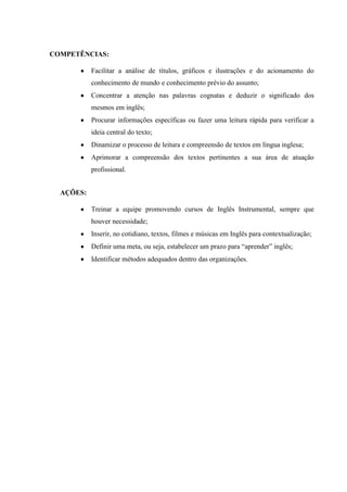 COMPETÊNCIAS:
Facilitar a análise de títulos, gráficos e ilustrações e do acionamento do
conhecimento de mundo e conhecimento prévio do assunto;
Concentrar a atenção nas palavras cognatas e deduzir o significado dos
mesmos em inglês;
Procurar informações específicas ou fazer uma leitura rápida para verificar a
ideia central do texto;
Dinamizar o processo de leitura e compreensão de textos em língua inglesa;
Aprimorar a compreensão dos textos pertinentes a sua área de atuação
profissional.
AÇÕES:
Treinar a equipe promovendo cursos de Inglês Instrumental, sempre que
houver necessidade;
Inserir, no cotidiano, textos, filmes e músicas em Inglês para contextualização;
Definir uma meta, ou seja, estabelecer um prazo para “aprender” inglês;
Identificar métodos adequados dentro das organizações.
 