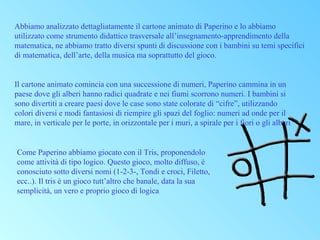 Abbiamo analizzato dettagliatamente il cartone animato di Paperino e lo abbiamo
utilizzato come strumento didattico trasversale all’insegnamento-apprendimento della
matematica, ne abbiamo tratto diversi spunti di discussione con i bambini su temi specifici
di matematica, dell’arte, della musica ma soprattutto del gioco.

Il cartone animato comincia con una successione di numeri, Paperino cammina in un
paese dove gli alberi hanno radici quadrate e nei fiumi scorrono numeri. I bambini si
sono divertiti a creare paesi dove le case sono state colorate di “cifre”, utilizzando
colori diversi e modi fantasiosi di riempire gli spazi del foglio: numeri ad onde per il
mare, in verticale per le porte, in orizzontale per i muri, a spirale per i fiori o gli alberi

Come Paperino abbiamo giocato con il Tris, proponendolo
come attività di tipo logico. Questo gioco, molto diffuso, è
conosciuto sotto diversi nomi (1-2-3-, Tondi e croci, Filetto,
ecc..). Il tris è un gioco tutt’altro che banale, data la sua
semplicità, un vero e proprio gioco di logica

 
