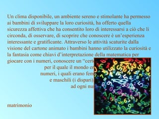 Un clima disponibile, un ambiente sereno e stimolante ha permesso
ai bambini di sviluppare la loro curiosità, ha offerto quella
sicurezza affettiva che ha consentito loro di interessarsi a ciò che li
circonda, di osservare, di scoprire che conoscere è un’esperienza
interessante e gratificante. Attraverso le attività scaturite dalla
visione del cartone animato i bambini hanno utilizzato la curiosità e
la fantasia come chiavi d’interpretazione della matematica per
giocare con i numeri, conoscere un “certo” Pitagora
per il quale il mondo era fondato sui
numeri, i quali erano femminili (i pari)
e maschili (i dispari), che dava
ad ogni numero un significato
ad esempio il cinque era
il numero del
matrimonio

 