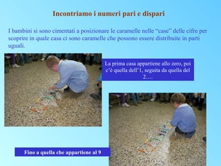 Incontriamo i numeri pari e dispari
I bambini si sono cimentati a posizionare le caramelle nelle “case” delle cifre per
scoprire in quale casa ci sono caramelle che possono essere distribuite in parti
uguali.
La prima casa appartiene allo zero, poi
c’è quella dell’1, seguita da quella del
2….

Fino a quella che appartiene al 9

 
