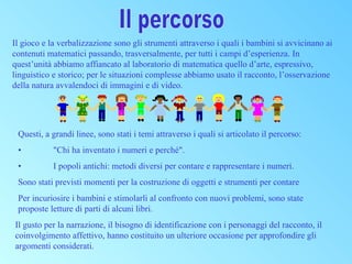 Il gioco e la verbalizzazione sono gli strumenti attraverso i quali i bambini si avvicinano ai
contenuti matematici passando, trasversalmente, per tutti i campi d’esperienza. In
quest’unità abbiamo affiancato al laboratorio di matematica quello d’arte, espressivo,
linguistico e storico; per le situazioni complesse abbiamo usato il racconto, l’osservazione
della natura avvalendoci di immagini e di video.

Questi, a grandi linee, sono stati i temi attraverso i quali si articolato il percorso:
•

"Chi ha inventato i numeri e perché".

•

I popoli antichi: metodi diversi per contare e rappresentare i numeri.

Sono stati previsti momenti per la costruzione di oggetti e strumenti per contare
Per incuriosire i bambini e stimolarli al confronto con nuovi problemi, sono state
proposte letture di parti di alcuni libri.
Il gusto per la narrazione, il bisogno di identificazione con i personaggi del racconto, il
coinvolgimento affettivo, hanno costituito un ulteriore occasione per approfondire gli
argomenti considerati.

 