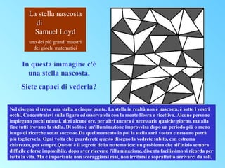 La stella nascosta
di
Samuel Loyd
uno dei più grandi maestri
dei giochi matematici

In questa immagine c'è
una stella nascosta.
Siete capaci di vederla?
Nel disegno si trova una stella a cinque punte. La stella in realtà non è nascosta, è sotto i vostri
occhi. Concentratevi sulla figura ed osservatela con la mente libera e ricettiva. Alcune persone
impiegano pochi minuti, altri alcune ore, per altri ancora è necessario qualche giorno, ma alla
fine tutti trovano la stella. Di solito è un'illuminazione improvvisa dopo un periodo più o meno
lungo di ricerche senza successo.Da quel momento in poi la stella sarà vostra e nessuno potrà
più togliervela. Ogni volta che guarderete questo disegno la vedrete subito, con estrema
chiarezza, per sempre.Questo è il segreto della matematica: un problema che all'inizio sembra
difficile e forse impossibile, dopo aver ricevuto l'illuminazione, diventa facilissimo si ricorda per
tutta la vita. Ma è importante non scoraggiarsi mai, non irritarsi e soprattutto arrivarci da soli.

 