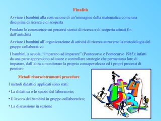 Finalità
Avviare i bambini alla costruzione di un’immagine della matematica come una
disciplina di ricerca e di scoperta
Fondare le conoscenze sui percorsi storici di ricerca e di scoperta attuati fin
dall’antichità
Avviare i bambini all’organizzazione di attività di ricerca attraverso la metodologia del
gruppo collaborativo
I bambini, a scuola, “imparano ad imparare” (Pontecorvo e Pontecorvo 1985): infatti
da una parte apprendono ad usare e controllare strategie che permettono loro di
imparare, dall’altra a monitorare la propria consapevolezza ed i propri processi di
pensiero
Metodi risorse/strumenti procedure
I metodi didattici applicati sono stati:
• La didattica e lo spazio del laboratorio;
• Il lavoro dei bambini in gruppo collaborativo;
• La discussione in sezione

 