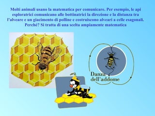 Molti animali usano la matematica per comunicare. Per esempio, le api
esploratrici comunicano alle bottinatrici la direzione e la distanza tra
l’alveare e un giacimento di polline e costruiscono alveari a celle esagonali.
Perché? Si tratta di una scelta ampiamente matematica

 