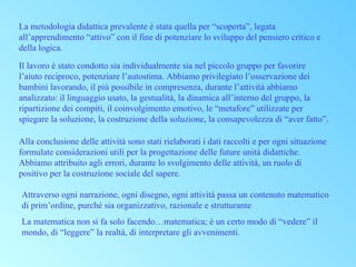 La metodologia didattica prevalente è stata quella per “scoperta”, legata
all’apprendimento “attivo” con il fine di potenziare lo sviluppo del pensiero critico e
della logica.
Il lavoro è stato condotto sia individualmente sia nel piccolo gruppo per favorire
l’aiuto reciproco, potenziare l’autostima. Abbiamo privilegiato l’osservazione dei
bambini lavorando, il più possibile in compresenza, durante l’attività abbiamo
analizzato: il linguaggio usato, la gestualità, la dinamica all’interno del gruppo, la
ripartizione dei compiti, il coinvolgimento emotivo, le “metafore” utilizzate per
spiegare la soluzione, la costruzione della soluzione, la consapevolezza di “aver fatto”.
Alla conclusione delle attività sono stati rielaborati i dati raccolti e per ogni situazione
formulate considerazioni utili per la progettazione delle future unità didattiche.
Abbiamo attribuito agli errori, durante lo svolgimento delle attività, un ruolo di
positivo per la costruzione sociale del sapere.
Attraverso ogni narrazione, ogni disegno, ogni attività passa un contenuto matematico
di prim’ordine, purché sia organizzativo, razionale e strutturante
La matematica non si fa solo facendo…matematica; è un certo modo di “vedere” il
mondo, di “leggere” la realtà, di interpretare gli avvenimenti.

 