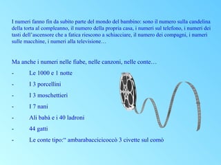 I numeri fanno fin da subito parte del mondo del bambino: sono il numero sulla candelina
della torta al compleanno, il numero della propria casa, i numeri sul telefono, i numeri dei
tasti dell’ascensore che a fatica riescono a schiacciare, il numero dei compagni, i numeri
sulle macchine, i numeri alla televisione…

Ma anche i numeri nelle fiabe, nelle canzoni, nelle conte…
-

Le 1000 e 1 notte

-

I 3 porcellini

-

I 3 moschettieri

-

I 7 nani

-

Ali babà e i 40 ladroni

-

44 gatti

-

Le conte tipo:“ ambarabaccicicoccò 3 civette sul comò

 
