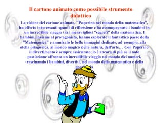 Il cartone animato come possibile strumento
didattico
La visione del cartone animato, "Paperino nel mondo della matematica”,
ha offerto interessanti spunti di riflessione e ha accompagnato i bambini in
un incredibile viaggio tra i meravigliosi "segreti" della matematica. I
bambini, insieme al protagonista, hanno esplorato il fantastico paese della
"Matemagica" e ammirato le belle immagini dedicate, ad esempio, alla
stella pitagorica, al mondo magico della natura, dell'arte… Con Paperino
il divertimento è sempre assicurato, lo è ancora di più se il noto
pasticcione affronta un incredibile viaggio nel mondo dei numeri,
trascinando i bambini, divertiti, nel mondo della matematica e della
geometria

 