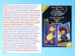 Paperino è di nuovo nei guai: ha accettato, senza riflettere, i
termini di un prestito di pochi centesimi da parte dello zio
Paperon De Paperoni, esperto conoscitore dei calcoli
finanziari, e ora è in debito di molti dollari. Tutta colpa della
matematica! Paperino nella ricerca disperata di una soluzione
si addormenta sul libro di matematica dei tre nipotini ed entra,
munito perfino di un cappello da esploratore, nel mondo della
Matemagica. Guidato dallo Spirito dell'Avventura, esplora le
correlazioni fra matematica e arte, natura e architettura.
Incontra personaggi e visita luoghi decisamente strani, tra cui
alberi con radici quadrate, matite che giocano, paesaggi di
numeri, ma soprattutto ripercorre la storia della
matematica, come e perché è nata questa disciplina. In tal
modo l'incredulo avventuriero comprende che la matematica è
fondamentale in campi che apparentemente le sono del tutto
estranei: per tracciare i confini dei terreni da coltivare, per
realizzare costruzioni architettoniche, per calcolare la distanza
di una stella, e la magia della musica! Dopo aver suonato e
ballato con un gruppo di pitagorici, Paperino apprende dallo
Spirito dell'Avventura che Pitagora scoprì proporzioni
"matemagiche" che hanno influenzato l'arte e l'architettura
fino ai nostri giorni: la sezione aurea si riconosce negli antichi
edifici greci, ma anche in Notre Dame a Parigi, in molte
sculture, nel famosissimo quadro di Monna Lisa ecc. Le
proporzioni ideali sono a fondamento dell'idea di bellezza
anche per quanto riguarda il corpo umano e in generale la
natura, così come la simmetria, i poligoni regolari, le spirali
auree

 