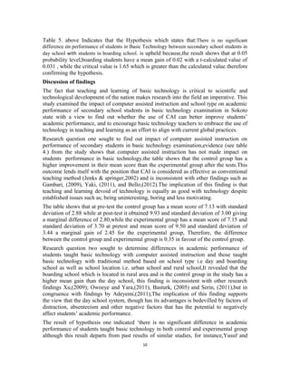 Table 5. above Indicates that the Hypothesis which states that:There is no significant 
difference on performance of students in Basic Technology between secondary school students in 
day school with students in boarding school. is upheld because,the result shows that at 0.05 
probability level,boarding students have a mean gain of 0.02 with a t-calculated value of 
0.031 , while the critical value is 1.65 which is greater than the calculated value.therefore 
confirming the hypothesis. 
Discussion of findings 
The fact that teaching and learning of basic technology is critical to scientific and 
technological development of the nation makes research into the field an imperative. This 
study examined the impact of computer assisted instruction and school type on academic 
performance of secondary school students in basic technology examination in Sokoto 
state with a view to find out whether the use of CAI can better improve students’ 
academic performance, and to encourage basic technology teachers to embrace the use of 
technology in teaching and learning as an effort to align with current global practices. 
Research question one sought to find out impact of computer assisted instruction on 
performance of secondary students in basic technology examination,evidence (see table 
4.) from the study shows that computer assisted instruction has not made impact on 
students performance in basic technology,the table shows that the control group has a 
higher improvement in their mean score than the experimental group after the tests.This 
outcome lends itself with the position that CAI is considered as effective as conventional 
teaching method (Jenks & springer,2002) and is inconsistent with other findings such as 
Gambari, (2009), Yaki, (2011), and Bello,(2012).The implication of this finding is that 
teaching and learning devoid of technology is equally as good with technology despite 
established issues such as; being uninteresting, boring and less motivating. 
The table shows that at pre-test the control group has a mean score of 7.13 with standard 
deviation of 2.88 while at post-test it obtained 9.93 and standard deviation of 3.00 giving 
a marginal difference of 2.80,while the experimental group has a mean score of 7.15 and 
standard deviation of 3.70 at pretest and mean score of 9.50 and standard deviation of 
3.44 a marginal gain of 2.45 for the experimental group, Therefore, the difference 
between the control group and experimental group is 0.35 in favour of the control group. 
Research question two sought to determine differences in academic performance of 
students taught basic technology with computer assisted instruction and those taught 
basic technology with traditional method based on school type i.e day and boarding 
school as well as school location i.e. urban school and rural school,It revealed that the 
boarding school which is located in rural area and is the control group in the study has a 
higher mean gain than the day school, this finding is inconsistent with other research 
findings Xu,(2009); Owoeye and Yara,(2011), Basturk, (2005) and Serin, (2011),but in 
congruence with findings by Adeyemi,(2011),The implication of this finding supports 
the view that the day school system, though has its advantages is bedevilled by factors of 
distraction, absenteeism and other negative factors that has the potential to negatively 
affect students’ academic performance. 
The result of hypothesis one indicated ‘there is no significant difference in academic 
performance of students taught basic technology in both control and experimental group 
although this result departs from past results of similar studies, for instance,Yusuf and 
10 
 