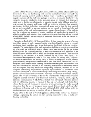 Afolabi, (2010); Onasanya, Fakomogbon, Shehu, and Soetan,(2010); Adeyemi,(2011); in 
their studies found out that learning with computer assisted instruction compared with 
traditional teaching methods produces higher level of academic performance.The 
negative outcome of the study may perhaps be ascribed to students familiarity with 
computer hence, its introduction in the classroom could not stimulate their interest, it 
could also be that the use of computer to teach the subject matter of basic technology 
overwhelmed the students and hence could not positively influence their academic 
performance in Basic technology examination,It could also be that the time invested 
(seven weeks, precisely) to teach the students was not enough to foster knowledge and 
understanding of the basic technology contents.However,the performance of the students 
may be predicated on absence of certain conditions of learning,that is required for 
effective teaching and learning; these conditions which are both internal and external 
(Gagne,1985) include; learners cognitive strategies, intellectual skills and factual or 
verbal information. 
According to Tunde (2013:145)Gagne and Briggs defined instruction as a set of events 
that affects learners in such a way that learning is facilitated by either internal or external 
conditions, these conditions are; factual information, Intellectual skills and cognitive 
strategies.The major finding,of the study exposed the inability of most of the respondents 
to write, read, and understand, this to a large extent may account for the low scores 
obtained from the examination,ability to write,read,comprehend and assimilate is an 
integral learning condition without which learning goals is not attainable.This position is 
supported by the outcome of a study conducted by the United State Agency for 
International Development (USAID) in 2011,they studied the reading ability of junior 
secondary school students and reading ability of primary school pupils, in some selected 
junior secondary and primary schools in Sokoto state their results revealed that; 73% of 
the pupils could not read words correctly either in Hausa or English. Another factor that 
may have influenced the outcome of this study may be that most of the learners are not 
new to computer, they may have been manipulating computers, therefore the use of 
computer for this study may not make significant impact on them.The result raises some 
questions with regards to research methodology, the learning environment (study setting), 
learner’s characteristic /intellectual ability, instrument and duration of treatment for both 
groups. This concern is borne out of the fact that several similar studies were in favour of 
computer assisted instruction over traditional instruction, However, O.I.W. Jagusah, 
(personal communication, 06-02-2014). posits that; ‘Not all research outcome is positive 
and not all learning outcome is repeated if they are bad’.Although past studies have 
shown that the use of Computer in instruction promotes learning, this study revealed 
otherwise; that the use of computer alone cannot deliver,without satisfying other 
conditions for learning such as the learners’ intellectual skills which include ability to 
read, comprehend and respond to questions relevant to the contents. 
Gagne refers to this skill as ‘correct application of knowledge learned’ and cognitive 
strategy i.e preparing the learner into new learning situation to be able to make new 
learning worthwhile. 
11 
 