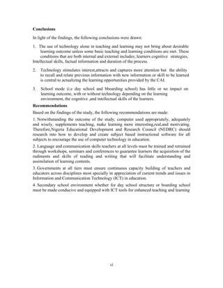 Conclusions 
In light of the findings, the following conclusions were drawn: 
1. The use of technology alone in teaching and learning may not bring about desirable 
learning outcome unless some basic teaching and learning conditions are met. These 
conditions that are both internal and external includes; learners cognitive strategies, 
Intellectual skills, factual information and duration of the process. 
2. Technology stimulates interest,attracts and captures more attention but the ability 
to recall and relate previous information with new information or skill to be learned 
is central to actualizing the learning opportunities provided by the CAI. 
3. School mode (i.e day school and bboarding school) has little or no impact on 
learning outcome, with or without technology depending on the learning 
environment, the cognitive ,and intellectual skills of the learners. 
Recommendations 
Based on the findings of the study, the following recommendations are made: 
1. Notwithstanding the outcome of the study, computer used appropriately, adequately 
and wisely, supplements teaching, make learning more interesting,real,and motivating. 
Therefore,Nigeria Educational Development and Research Council (NEDRC) should 
research into how to develop and create subject based instructional software for all 
subjects to encourage the use of computer technology in education. 
2. Language and communication skills teachers at all levels must be trained and retrained 
through workshops, seminars and conferences to guarantee learners the acquisition of the 
rudiments and skills of reading and writing that will facilitate understanding and 
assimilation of learning contents. 
3. Governments at all tiers must ensure continuous capacity building of teachers and 
educators across disciplines most specially in appreciation of current trends and issues in 
Information and Communication Technology (ICT) in education. 
4. Secondary school environment whether for day school structure or boarding school 
must be made conducive and equipped with ICT tools for enhanced teaching and learning 
12 
 