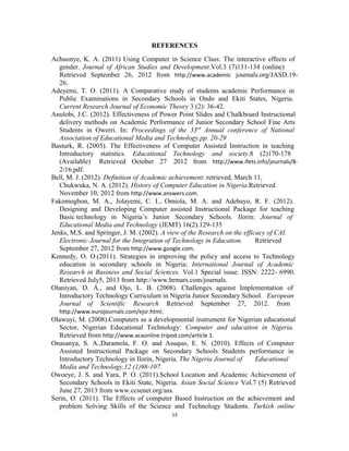 REFERENCES 
Achuonye, K. A. (2011) Using Computer in Science Class: The interactive effects of 
gender. Journal of African Studies and Development.Vol.3 (7)131-134 (online) 
Retrieved September 26, 2012 from http://www.academic journals.org/JASD.19- 
26. 
Adeyemi, T. O. (2011). A Comparative study of students academic Performance in 
Public Examinations in Secondary Schools in Ondo and Ekiti States, Nigeria. 
Current Research Journal of Economic Theory 3 (2): 36-42. 
Anulobi, J.C. (2012). Effectiveness of Power Point Slides and Chalkboard Instructional 
delivery methods on Academic Performance of Junior Secondary School Fine Arts 
Students in Owerri. In: Proceedings of the 33rd Annual conference of National 
Association of Educational Media and Technology.pp. 20-29 
Basturk, R. (2005). The Effectiveness of Computer Assisted Instruction in teaching 
Introductory statistics. Educational Technology and society.8 (2)170-178 
(Available) Retrieved October 27, 2012 from http://www.ifets.info/journals/8- 
2/16.pdf. 
Bell, M. J. (2012). Definition of Academic achievement: retrieved, March 11, 
Chukwuka, N. A. (2012). History of Computer Education in Nigeria.Retrieved 
November 10,, 2012 from http://www.answers.com. 
Fakomogbon, M. A., Jolayemi, C. I., Omiola, M. A. and Adebayo, R. F. (2012). 
Designing and Developing Computer assisted Instructional Package for teaching 
Basic technology in Nigeria’s Junior Secondary Schools. Ilorin: Journal of 
Educational Media and Technology (JEMT) 16(2).129-135 
Jenks, M.S. and Springer, J. M. (2002). A view of the Research on the efficacy of CAI. 
Electronic Journal for the Integration of Technology in Education. Retrieved 
September 27, 2012 from http://www.google.com. 
Kennedy, O. O.(2011). Strategies in improving the policy and access to Technology 
education in secondary schools in Nigeria: International Journal of Academic 
Research in Business and Social Sciences. Vol.1 Special issue. ISSN: 2222- 6990. 
Retrieved July5, 2013 from http://www.hrmars.com/journals. 
Olaniyan, D. A., and Ojo, L. B. (2008). Challenges against Implementation of 
Introductory Technology Curriculum in Nigeria Junior Secondary School. European 
Journal of Scientific Research Retrieved September 27, 2012. from 
http://www.eurojournals.com/ejsr.html. 
Olawuyi, M. (2008).Computers as a developmental instrument for Nigerian educational 
Sector, Nigerian Educational Technology: Computer and education in Nigeria. 
Retrieved from http://www.acaonline.tripod.com/article 1. 
Onasanya, S. A.,Daramola, F. O. and Asuquo, E. N. (2010). Effects of Computer 
Assisted Instructional Package on Secondary Schools Students performance in 
Introductory Technology in Ilorin, Nigeria. The Nigeria Journal of Educational 
Media and Technology.12 (1)98-107. 
Owoeye, J. S. and Yara, P. O. (2011).School Location and Academic Achievement of 
Secondary Schools in Ekiti State, Nigeria. Asian Social Science Vol.7 (5) Retrieved 
June 27, 2013 from www.ccsenet.org/ass. 
Serin, O. (2011). The Effects of computer Based Instruction on the achievement and 
problem Solving Skills of the Science and Technology Students. Turkish online 
13 
 