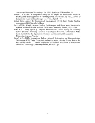 Journal of Educational Technology. Vol. 10(1). Retrieved 27September, 2012. 
Tunde,T. R. (2013). A comparative study of the impact of instructional media in 
teaching and learning process in selected primary schools in Kogi state, Journal of 
Educational Media and Technology, vol.17 no.1. Pp145-148 
United States Agency for International Development (2011). Early Grade Reading 
Assessment (EGRA) results in Hausa 
Xu, J. (2009). School Location, Student Achievement, and Home work Management 
reported by Middle School students. The School Community Journal, 19(2) 27-44. 
Yaki, A. A. (2011). Effects of Computer Animation and Guided inquiry on Secondary 
School Students’ Learning Outcomes in Ecological Concepts. Unpublished M.Ed 
thesis Submitted to the department of Science and Environmental education, 
University of Abuja, Nigeria. 
Yusuf, M.O. (2012). Instructional Delivery through Information and Communication 
Technology (ICT) Tools: Contextual application within Nigerian School System. In: 
Proceedings of the 33rd Annual conference of National Association of Educational 
Media and Technology (NAEMT) October, 8th-12th Oyo. 
14 
