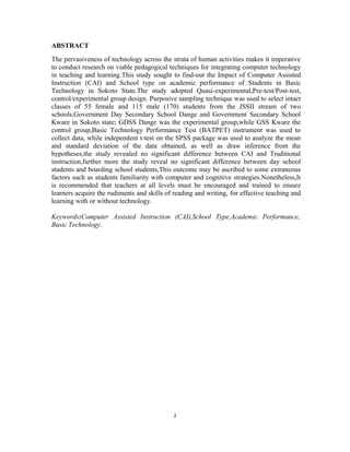ABSTRACT 
The pervasiveness of technology across the strata of human activities makes it imperative 
to conduct research on viable pedagogical techniques for integrating computer technology 
in teaching and learning.This study sought to find-out the Impact of Computer Assisted 
Instruction (CAI) and School type on academic performance of Students in Basic 
Technology in Sokoto State.The study adopted Quasi-experimental,Pre-test/Post-test, 
control/experimental group design. Purposive sampling technique was used to select intact 
classes of 55 female and 115 male (170) students from the JSSII stream of two 
schools,Government Day Secondary School Dange and Government Secondary School 
Kware in Sokoto state; GDSS Dange was the experimental group,while GSS Kware the 
control group,Basic Technology Performance Test (BATPET) instrument was used to 
collect data, while independent t-test on the SPSS package was used to analyze the mean 
and standard deviation of the data obtained, as well as draw inference from the 
hypotheses,the study revealed no significant difference between CAI and Traditional 
instruction,further more the study reveal no significant difference between day school 
students and boarding school students,This outcome may be ascribed to some extraneous 
factors such as students familiarity with computer and cognitive strategies.Nonetheless,It 
is recommended that teachers at all levels must be encouraged and trained to ensure 
learners acquire the rudiments and skills of reading and writing, for effective teaching and 
learning with or without technology. 
Keywords:Computer Assisted Instruction (CAI),School Type,Academic Performance, 
Basic Technology. 
2 
 