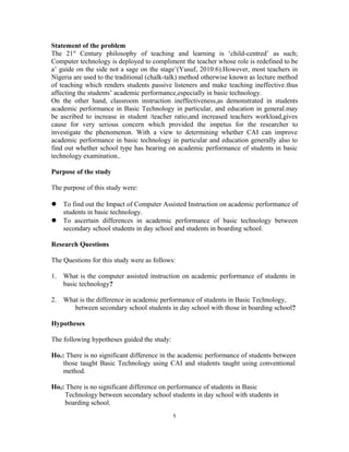Statement of the problem 
The 21st Century philosophy of teaching and learning is ‘child-centred’ as such; 
Computer technology is deployed to compliment the teacher whose role is redefined to be 
a’ guide on the side not a sage on the stage’(Yusuf, 2010:6).However, most teachers in 
Nigeria are used to the traditional (chalk-talk) method otherwise known as lecture method 
of teaching which renders students passive listeners and make teaching ineffective.thus 
affecting the students’ academic performance,especially in basic technology. 
On the other hand, classroom instruction ineffectiveness,as demonstrated in students 
academic performance in Basic Technology in particular, and education in general.may 
be ascribed to increase in student /teacher ratio,and increased teachers workload,gives 
cause for very serious concern which provided the impetus for the researcher to 
investigate the phenomenon. With a view to determining whether CAI can improve 
academic performance in basic technology in particular and education generally also to 
find out whether school type has bearing on academic performance of students in basic 
technology examination.. 
Purpose of the study 
The purpose of this study were: 
 To find out the Impact of Computer Assisted Instruction on academic performance of 
5 
students in basic technology. 
 To ascertain differences in academic performance of basic technology between 
secondary school students in day school and students in boarding school. 
Research Questions 
The Questions for this study were as follows: 
1. What is the computer assisted instruction on academic performance of students in 
basic technology? 
2. What is the difference in academic performance of students in Basic Technology, 
between secondary school students in day school with those in boarding school? 
Hypotheses 
The following hypotheses guided the study: 
Ho1: There is no significant difference in the academic performance of students between 
those taught Basic Technology using CAI and students taught using conventional 
method. 
Ho2: There is no significant difference on performance of students in Basic 
Technology between secondary school students in day school with students in 
boarding school. 
 