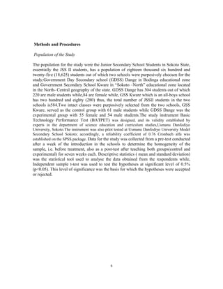 Methods and Procedures 
Population of the Study 
The population for the study were the Junior Secondary School Students in Sokoto State, 
essentially the JSS II students, has a population of eighteen thousand six hundred and 
twenty-five (18,625) students out of which two schools were purposively choosen for the 
study;Government Day Secondary school (GDSS) Dange in Bodinga educational zone 
and Government Secondary School Kware in “Sokoto –North” educational zone located 
in the North- Central geography of the state. GDSS Dange has 304 students out of which 
220 are male students while,84 are female while, GSS Kware which is an all-boys school 
has two hundred and eighty (280) thus, the total number of JSSII students in the two 
schools is584.Two intact classes were purposively selected from the two schools, GSS 
Kware, served as the control group with 61 male students while GDSS Dange was the 
experimental group with 55 female and 54 male students.The study instrument Basic 
Technology Performance Test (BATPET) was designed, and its validity established by 
experts in the department of science education and curriculum studies,Usmanu Danfodiyo 
University, Sokoto.The instrument was also pilot tested at Usmanu Danfodiyo University Model 
Secondary School Sokoto; accordingly, a reliability coefficient of 0.76 Cronbach alfa was 
established on the SPSS package. Data for the study was collected from a pre-test conducted 
after a week of the introduction in the schools to determine the homogeneity of the 
sample, i.e. before treatment, also as a post-test after teaching both groups(control and 
experimental) for seven weeks each. Descriptive statistics ( mean and standard deviation) 
was the statistical tool used to analyse the data obtained from the respondents while, 
Independent sample t-test was used to test the hypotheses at significant level of 0.5% 
(p<0.05). This level of significance was the basis for which the hypotheses were accepted 
or rejected. 
6 
 