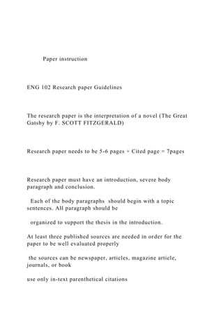 Paper instruction
ENG 102 Research paper Guidelines
The research paper is the interpretation of a novel (The Great
Gatsby by F. SCOTT FITZGERALD)
Research paper needs to be 5-6 pages + Cited page = 7pages
Research paper must have an introduction, severe body
paragraph and conclusion.
Each of the body paragraphs should begin with a topic
sentences. All paragraph should be
organized to support the thesis in the introduction.
At least three published sources are needed in order for the
paper to be well evaluated properly
the sources can be newspaper, articles, magazine article,
journals, or book
use only in-text parenthetical citations
 