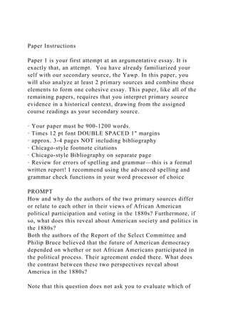 Paper Instructions
Paper 1 is your first attempt at an argumentative essay. It is
exactly that, an attempt. You have already familiarized your
self with our secondary source, the Yawp. In this paper, you
will also analyze at least 2 primary sources and combine these
elements to form one cohesive essay. This paper, like all of the
remaining papers, requires that you interpret primary source
evidence in a historical context, drawing from the assigned
course readings as your secondary source.
· Your paper must be 900-1200 words.
· Times 12 pt font DOUBLE SPACED 1" margins
· approx. 3-4 pages NOT including bibliography
· Chicago-style footnote citations
· Chicago-style Bibliography on separate page
· Review for errors of spelling and grammar—this is a formal
written report! I recommend using the advanced spelling and
grammar check functions in your word processor of choice
PROMPT
How and why do the authors of the two primary sources differ
or relate to each other in their views of African American
political participation and voting in the 1880s? Furthermore, if
so, what does this reveal about American society and politics in
the 1880s?
Both the authors of the Report of the Select Committee and
Philip Bruce believed that the future of American democracy
depended on whether or not African Americans participated in
the political process. Their agreement ended there. What does
the contrast between these two perspectives reveal about
America in the 1880s?
Note that this question does not ask you to evaluate which of
 